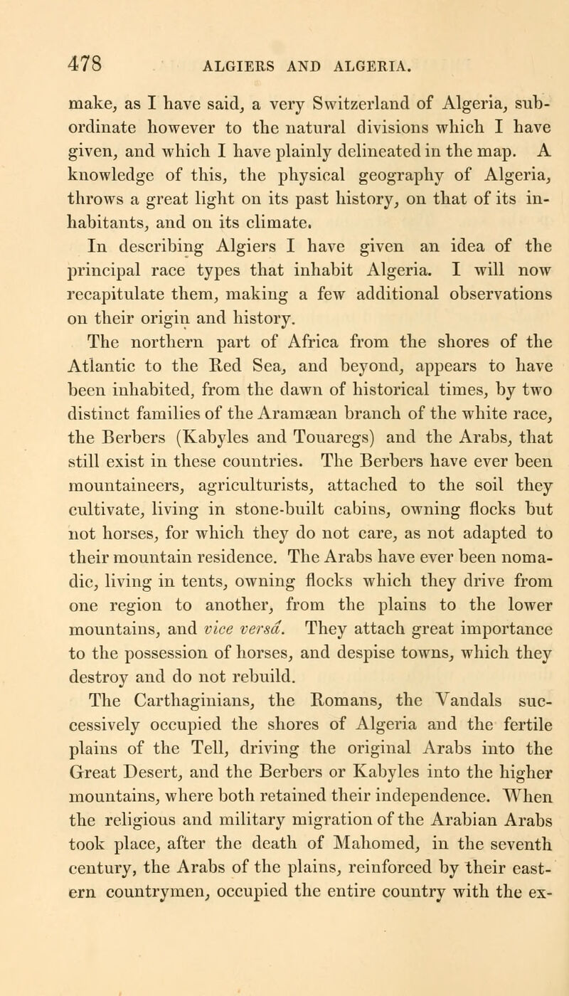 make, as I have said, a very Switzerland of Algeria, sub- ordinate however to the natural divisions which I have given, and which I have plainly delineated in the map. A knowledge of this, the physical geography of Algeria, throws a great light on its past history, on that of its in- habitants, and on its climate. In describing Algiers I have given an idea of the principal race types that inhabit Algeria. I will now recapitulate them, making a few additional observations on their origin and history. The northern part of Africa from the shores of the Atlantic to the Red Sea, and beyond, appears to have been inhabited, from the dawn of historical times, by two distinct families of the Aramaean branch of the white race, the Berbers (Kabyles and Touaregs) and the Arabs, that still exist in these countries. The Berbers have ever been mountaineers, agriculturists, attached to the soil they cultivate, living in stone-built cabins, owning flocks but not horses, for which they do not care, as not adapted to their mountain residence. The Arabs have ever been noma- dic, living in tents, owning flocks which they drive from one region to another, from the plains to the lower mountains, and vice versa. They attach great importance to the possession of horses, and despise towns, which they destroy and do not rebuild. The Carthaginians, the Romans, the Vandals suc- cessively occupied the shores of Algeria and the fertile plains of the Tell, driving the original Arabs into the Great Desert, and the Berbers or Kabyles into the higher mountains, where both retained their independence. When the religious and military migration of the Arabian Arabs took place, after the death of Mahomed, in the seventh century, the Arabs of the plains, reinforced by their east- ern countrymen, occupied the entire country with the ex-