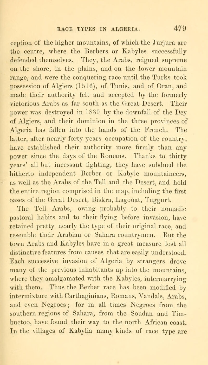 ception of the higher mountains, of which the Jurjura are the centre, where the Berbers or Kabyles successfully defended themselves. They, the Arabs, reigned supreme on the shore, in the plains, and on the lower mountain range, and were the conquering race until the Turks took possession of Algiers (15 L6), of Tunis, and of Oran, and made their authority felt and accepted by the formerly victorious Arabs as far south as the Great Desert. Their power was destroyed in 1830 by the downfall of the Dey of Algiers, and their dominion in the three provinces of Algeria has fallen into the hands of the French. The latter, after nearly forty years occupation of the country, have established their authority more firmly than any power since the days of the Romans. Thanks to thirty years' all but incessant fighting, they have subdued the hitherto independent Berber or Kabyle mountaineers, as well as the Arabs of the Tell and the Desert, and hold the entire region comprised in the map, including the first oases of the Great Desert, Biskra, Lagouat, Tuggurt. The Tell Arabs, owing probably to their nomadic pastoral habits and to their flying before invasion, have retained pretty nearly the type of their original race, and resemble their Arabian or Sahara countrymen. But the town Arabs and Kabyles have in a great measure lost all distinctive features from causes that are easily understood. Each successive invasion of Algeria by strangers drove many of the previous inhabitants up into the mountains, where they amalgamated with the Kabyles, intermarrying with them. Thus the Berber race has been modified by intermixture with Carthaginians, Romans, Vandals, Arabs, and even Negroes; for in all times Negroes from the southern regions of Sahara, from the Soudan and Tim- buctoo, have found their way to the north African coast. In the villages of Kabylia many kinds of race type are