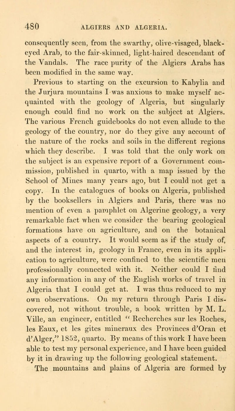 consequently seen, from the swarthy, olive-visaged, black- eyed Arab, to the fair-skinned, light-haired descendant of the Vandals. The race purity of the Algiers Arabs has been modified in the same way. Previous to starting on the excursion to Kabylia and the Jurjura mountains I was anxious to make myself ac- quainted with the geology of Algeria, but singularly enough could find no work on the subject at Algiers. The various French guidebooks do not even allude to the geology of the country, nor do they give any account of the nature of the rocks and soils in the different regions which they describe. I was told that the only work on the subject is an expensive report of a Government com- mission, published in quarto, with a map issued by the School of Mines many years ago, but I could not get a copy. In the catalogues of books on Algeria, published by the booksellers in Algiers and Paris, there was no mention of even a pamphlet on Algerine geology, a very remarkable fact when we consider the bearing geological formations have on agriculture, and on the botanical aspects of a country. It would seem as if the study of, and the interest in, geology in France, even in its appli- cation to agriculture, were confined to the scientific men professionally connected with it. Neither could I find any information in any of the English works of travel in Algeria that I could get at. I was thus reduced to my own observations. On my return through Paris I dis- covered, not without trouble, a book written by M. L. Ville, an engineer, entitled  Recherches sur les Roches, les Eaux, et les gites mineraux des Provinces d'Oran et d'Alger/' 1852, quarto. By means of this work I have been able to test my personal experience, and I have been guided by it in drawing up the following geological statement. The mountains and plains of Algeria are formed by