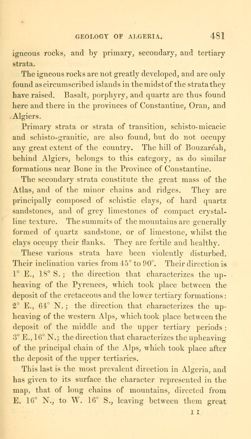 igneous rocks, and by primary, secondary, and tertiary strata. The igneous rocks are not greatly developed, and are only found as circumscribed islands in the midst of the strata they have raised. Basalt, porphyry, and quartz are thus found here and there in the provinces of Constantine, Oran, and Algiers. Primary strata or strata of transition, schisto-micacic and schisto-granitic, are also found, but do not occupy any great extent of the country. The hill of Bouzareah, behind Algiers, belongs to this category, as do similar formations near Bone in the Province of Constantine. The secondary strata constitute the great mass of the Atlas, and of the minor chains and ridges. They are principally composed of schistic clays, of hard quartz sandstones, and of grey limestones of compact crystal- line texture. The summits of the mountains are generally formed of quartz sandstone, or of limestone, whilst the clays occupy their flanks. They are fertile and healthy. These various strata have been violently disturbed. Their inclination varies from 45° to 90°. Their direction is 1° E., 18° S.; the direction that characterizes the up- heaving of the Pyrenees, which took place between the deposit of the cretaceous and the lower tertiary formations: 2° E., 64° N.; the direction that characterizes the up- heaving of the western Alps, which took place between the deposit of the middle and the upper tertiary periods : 3° E., 16° N.j the direction that characterizes the upheaving of the principal chain of the Alps, which took place after the deposit of the upper tertiaries. This last is the most prevalent direction in Algeria, and has given to its surface the character represented in the map, that of long chains of mountains, directed from E. 16° N.j to W. 16° S., leaving between them great i i
