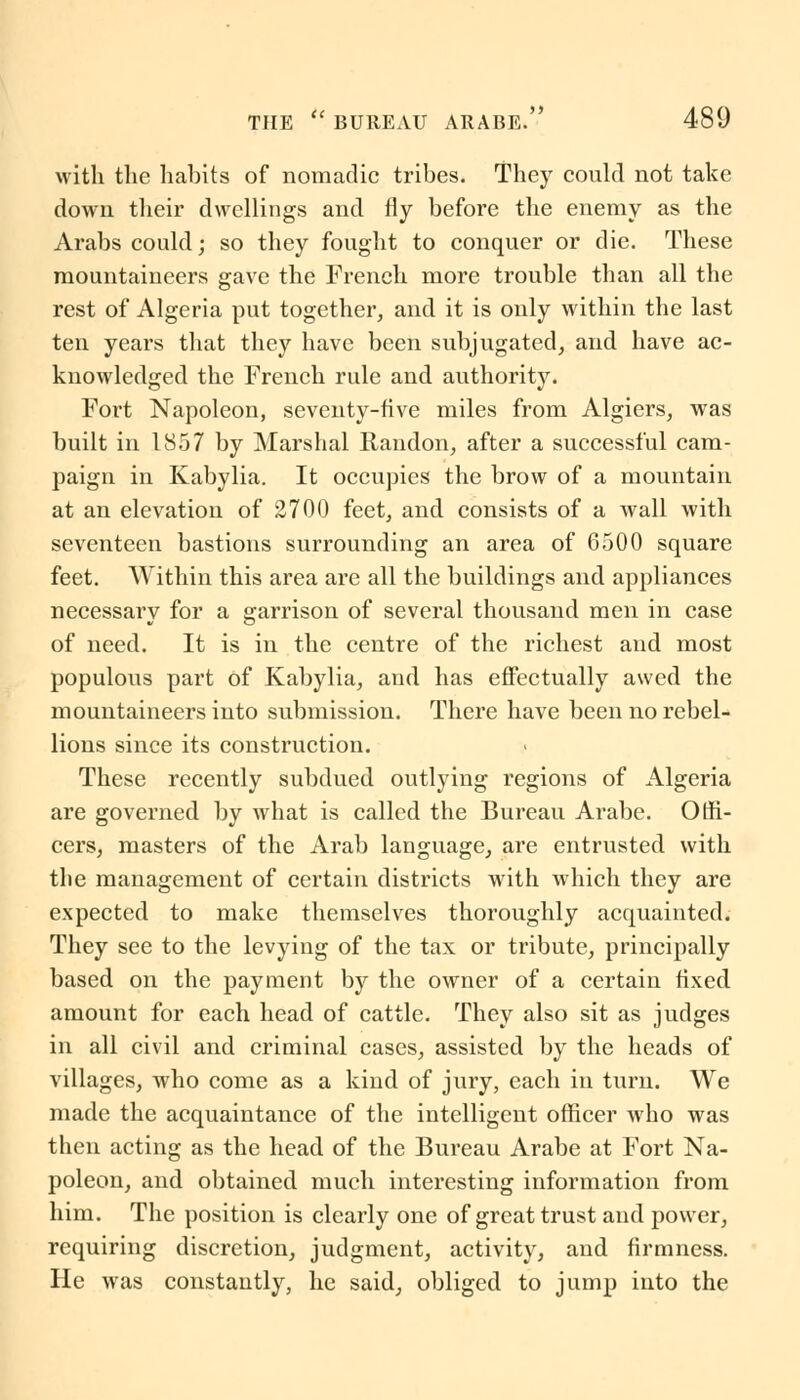 with the habits of nomadic tribes. They could not take down their dwellings and fly before the enemy as the Arabs could; so they fought to conquer or die. These mountaineers gave the French more trouble than all the rest of Algeria put together, and it is only within the last ten years that they have been subjugated, and have ac- knowledged the French rule and authority. Fort Napoleon, seventy-five miles from Algiers, was built in 1857 by Marshal Randon, after a successful cam- paign in Kabylia. It occupies the brow of a mountain at an elevation of 2700 feet, and consists of a wall with seventeen bastions surrounding an area of 6500 square feet. Within this area are all the buildings and appliances necessary for a garrison of several thousand men in case of need. It is in the centre of the richest and most populous part of Kabylia, and has effectually awed the mountaineers into submission. There have been no rebel- lions since its construction. These recently subdued outlying regions of Algeria are governed by what is called the Bureau Arabe. Offi- cers, masters of the Arab language, are entrusted with the management of certain districts with which they are expected to make themselves thoroughly acquainted. They see to the levying of the tax or tribute, principally based on the payment by the owner of a certain fixed amount for each head of cattle. They also sit as judges in all civil and criminal cases, assisted by the heads of villages, who come as a kind of jury, each in turn. We made the acquaintance of the intelligent officer who was then acting as the head of the Bureau Arabe at Fort Na- poleon, and obtained much interesting information from him. The position is clearly one of great trust and power, requiring discretion, judgment, activity, and firmness. He was constantly, he said, obliged to jump into the