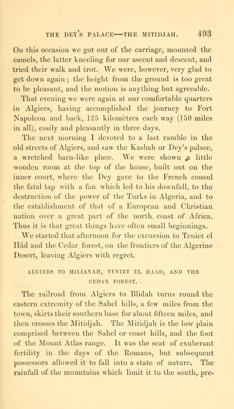 On this occasion we got out of the carriage, mounted the camels, the latter kneeling for our ascent and descent, and tried their walk and trot. We were, however, very glad to get down again; the height from the ground is too great to be pleasant, and the motion is anything but agreeable. That evening we were again at our comfortable quarters in Algiers, having accomplished the journey to Fort Napoleon and back, 125 kilometres each way (150 miles in all), easily and pleasantly in three days. The next morning I devoted to a last ramble in the old streets of Algiers, and saw the Kasbah or Dey's palace, a wretched barn-like place. We were shown ^ little wooden room at the top of the house, built out on the inner court, where the Dey gave to the French consul the fatal tap with a fan which led to his downfall, to the destruction of the power of the Turks in Algeria, and to the establishment of that of a European and Christian nation over a great part of the north, coast of Africa. Thus it is that great things have often small beginnings. We started that afternoon for the excursion to Teniet el Had and the Cedar forest, on the frontiers of the Algerine Desert, leaving Algiers with regret. ALGIERS TO MILIANAH, TENIET EL HAAD, AND THE CEDAR EOREST. . The railroad from Algiers to Blidah turns round the eastern extremity of the Sahel hills, a few miles from the town, skirts their southern base for about fifteen miles, and then crosses the Mitidjah. The Mitidjah is the low plain comprised between the Sahel or coast hills, and the foot of the Mount Atlas range. It was the seat of exuberant fertility in the days of the Romans, but subsequent possessors allowed it to fall into a state of nature. The rainfall of the mountains which limit it to the south, pre-