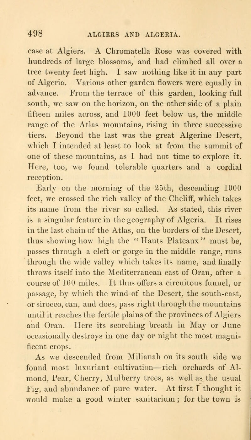 case at Algiers. A Chromatella Rose was covered with hundreds of large blossoms, and had climbed all over a tree twenty feet high. I saw nothing like it in any part of Algeria. Various other garden flowers were equally in advance. From the terrace of this garden, looking full south, we saw on the horizon, on the other side of a plain fifteen miles across, and 1000 feet below us, the middle range of the Atlas mountains, rising in three successive tiers. Beyond the last was the great Algerine Desert, which I intended at least to look at from the summit of one of these mountains, as I had not time to explore it. Here, too, we found tolerable quarters and a cordial reception. Early on the morning of the 25th, descending 1000 feet, we crossed the rich valley of the Cheliff, which takes its name from the river so called. As stated, this river is a singular feature in the geography of Algeria. It rises in the last chain of the Atlas, on the borders of the Desert, thus showing how high the  Hauts Plateaux  must be, passes through a cleft or gorge in the middle range, runs through the wide valley which takes its name, and finally throws itself into the Mediterranean east of Oran, after a course of 160 miles. It thus offers a circuitous funnel, or passage, by which the wind of the Desert, the south-east, or sirocco, can, and does, pass right through the mountains until it reaches the fertile plains of the provinces of Algiers and Oran. Here its scorching breath in May or June occasionally destroys in one day or night the most magni- ficent crops. As we descended from Milianah on its south side we found most luxuriant cultivation—rich orchards of Al- mond, Pear, Cherry, Mulberry trees, as well as the usual Fig, and abundance of pure water. At first I thought it would make a good winter sanitarium; for the town is