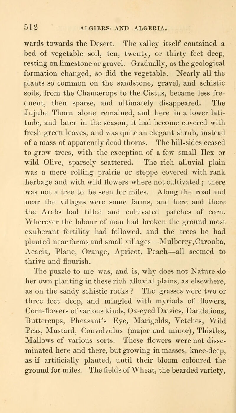 wards towards the Desert. The valley itself contained a bed of vegetable soil, ten, twenty, or thirty feet deep, resting on limestone or gravel. Gradually, as the geological formation changed, so did the vegetable. Nearly all the plants so common on the sandstone, gravel, and schistic soils, from the Chamserops to the Cistus, became less fre- quent, then sparse, and ultimately disappeared. The Jujube Thorn alone remained, and here in a lower lati- tude, and later in the season, it had become covered with fresh green leaves, and was quite an elegant shrub, instead of a mass of apparently dead thorns. The hill-sides ceased to grow trees, with the exception of a few small Ilex or wild Olive, sparsely scattered. The rich alluvial plain was a mere rolling prairie or steppe covered with rank herbage and with wild flowers where not cultivated; there was not a tree to be seen for miles. Along the road and near the villages were some farms, and here and there the Arabs had tilled and cultivated patches of corn. Wherever the labour of man had broken the ground most exuberant fertility had followed, and the trees he had planted near farms and small villages—Mulberry, Carouba, Acacia, Plane, Orange, Apricot, Peach—all seemed to thrive and flourish. The puzzle to me was, and is, why does not Nature -do her own planting in these rich alluvial plains, as elsewhere, as on the sandy schistic rocks ? The grasses were two or three feet deep, and mingled with myriads of flowers, Corn-flowers of various kinds, Ox-eyed Daisies, Dandelions, Buttercups, Pheasant's Eye, Marigolds, Vetches, Wild Peas, Mustard, Convolvulus (major and minor), Thistles, Mallows of various sorts. These flowers were not disse- minated here and there, but growing in masses, knee-deep, as if artificially planted, until their bloom coloured the ground for miles. The fields of Wheat, the bearded variety,