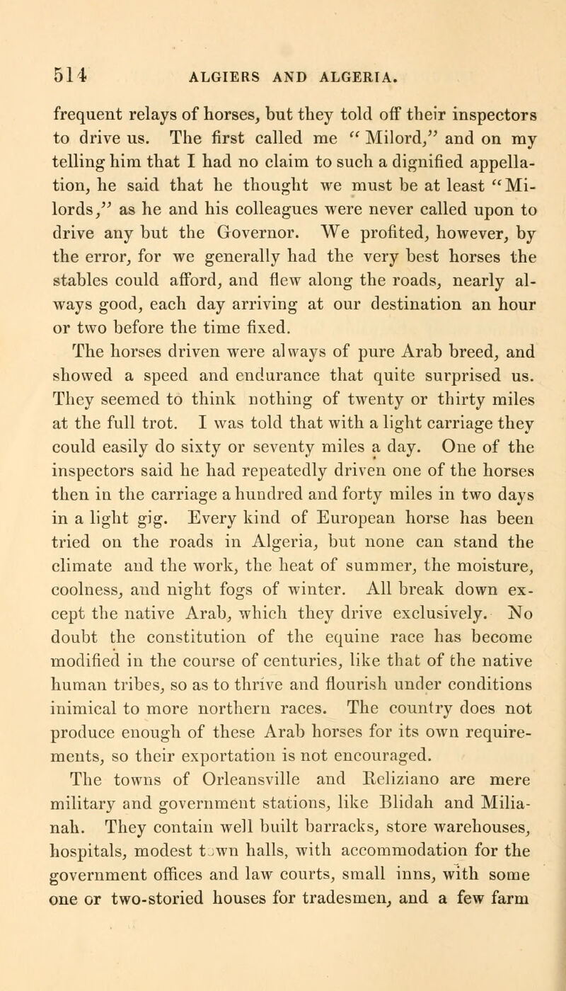 frequent relays of horses, but they told off their inspectors to drive us. The first called me  Milord/' and on my telling him that I had no claim to such a dignified appella- tion, he said that he thought we must be at least Mi- lords, as he and his colleagues were never called upon to drive any but the Governor. We profited, however, by the error, for we generally had the very best horses the stables could afford, and flew along the roads, nearly al- ways good, each day arriving at our destination an hour or two before the time fixed. The horses driven were always of pure Arab breed, and showed a speed and endurance that quite surprised us. They seemed to think nothing of twenty or thirty miles at the full trot. I was told that with a light carriage they could easily do sixty or seventy miles a day. One of the inspectors said he had repeatedly driven one of the horses then in the carriage a hundred and forty miles in two days in a light gig. Every kind of European horse has been tried on the roads in Algeria, but none can stand the climate and the work, the heat of summer, the moisture, coolness, and night fogs of winter. All break down ex- cept the native Arab, which they drive exclusively. No doubt the constitution of the equine race has become modified in the course of centuries, like that of the native human tribes, so as to thrive and flourish under conditions inimical to more northern races. The country does not produce enough of these Arab horses for its own require- ments, so their exportation is not encouraged. The towns of Orleansville and Reliziano are mere military and government stations, like Blidah and Milia- nah. They contain well built barracks, store warehouses, hospitals, modest t.wn halls, with accommodation for the government offices and law courts, small inns, with some one or two-storied houses for tradesmen, and a few farm