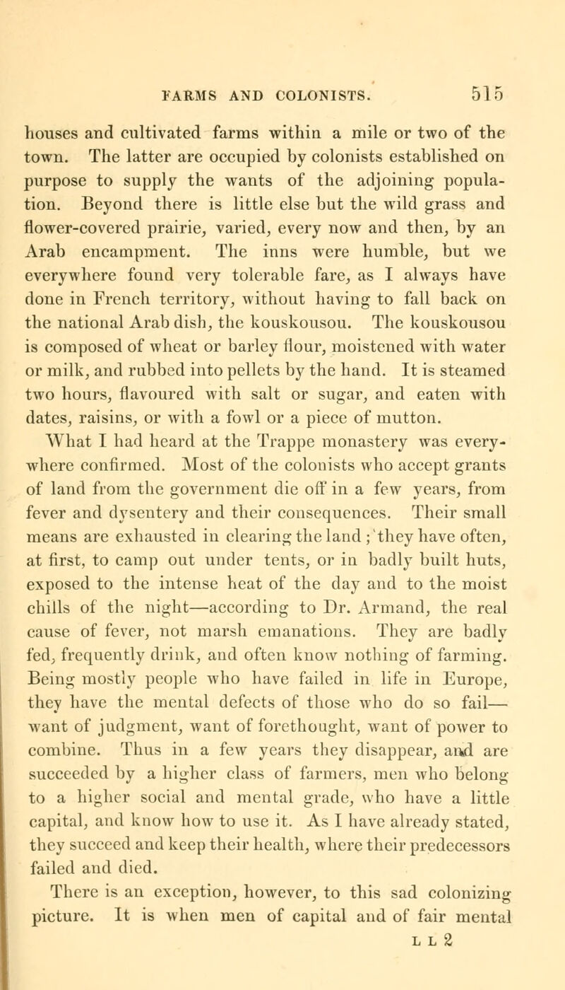 houses and cultivated farms within a mile or two of the town. The latter are occupied by colonists established on purpose to supply the wants of the adjoining popula- tion. Beyond there is little else but the wild grass and flower-covered prairie, varied, every now and then, by an Arab encampment. The inns were humble, but we everywhere found very tolerable fare, as I always have done in French territory, without having to fall back on the national Arab dish, the kouskousou. The kouskousou is composed of wheat or barley flour, moistened with water or milk, and rubbed into pellets by the hand. It is steamed two hours, flavoured with salt or sugar, and eaten with dates, raisins, or with a fowl or a piece of mutton. What I had heard at the Trappe monastery was every- where confirmed. Most of the colonists who accept grants of land from the government die off in a few years, from fever and dysentery and their consequences. Their small means are exhausted in clearing the land ;'they have often, at first, to camp out under tents, or in badly built huts, exposed to the intense heat of the clay and to the moist chills of the night—according to Dr. Armand, the real cause of fever, not marsh emanations. They are badly fed, frequently drink, and often know nothing of farming. Being mostly people who have failed in life in Europe, they have the mental defects of those who do so fail— want of judgment, want of forethought, want of power to combine. Thus in a few years they disappear, and are succeeded by a higher class of farmers, men who belong to a higher social and mental grade, who have a little capital, and know how to use it. As I have already stated, they succeed and keep their health, where their predecessors failed and died. There is an exception, however, to this sad colonizing picture. It is when men of capital and of fair mental l l 2