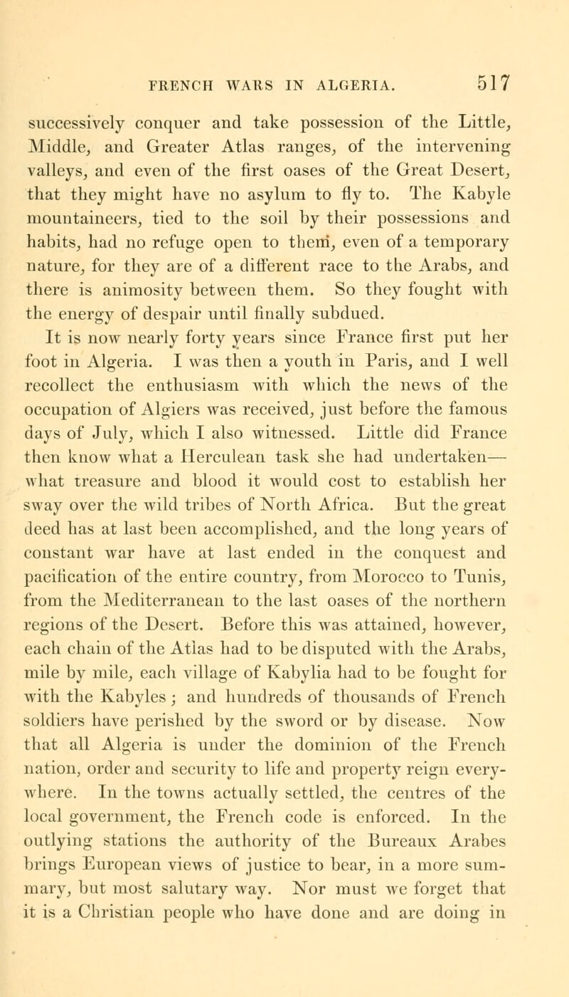 successively conquer and take possession of the Little, Middle, and Greater Atlas ranges, of the intervening valleys, and even of the first oases of the Great Desert, that they might have no asylum to fly to. The Kabyle mountaineers, tied to the soil by their possessions and habits, had no refuge open to them, even of a temporary nature, for they are of a different race to the Arabs, and there is animosity between them. So they fought with the energy of despair until finally subdued. It is now nearly forty years since France first put her foot in Algeria. I was then a youth in Paris, and I well recollect the enthusiasm with which the news of the occupation of Algiers was received, just before the famous days of July, which I also witnessed. Little did France then know what a Herculean task she had undertaken— what treasure and blood it would cost to establish her sway over the wild tribes of North Africa. But the great deed has at last been accomplished, and the long years of constant war have at last ended in the conquest and pacification of the entire country, from Morocco to Tunis, from the Mediterranean to the last oases of the northern regions of the Desert. Before this was attained, however, each chain of the Atlas had to be disputed with the Arabs, mile by mile, each village of Kabylia had to be fought for with the Kabyles; and hundreds of thousands of French soldiers have perished by the sword or by disease. Now that all Algeria is under the dominion of the French nation, order and security to life and property reign every- where. In the towns actually settled, the centres of the local government, the French code is enforced. In the outlying stations the authority of the Bureaux Arabcs brings European views of justice to bear, in a more sum- mary, but most salutary way. Nor must we forget that it is a Christian people who have done and are doing in