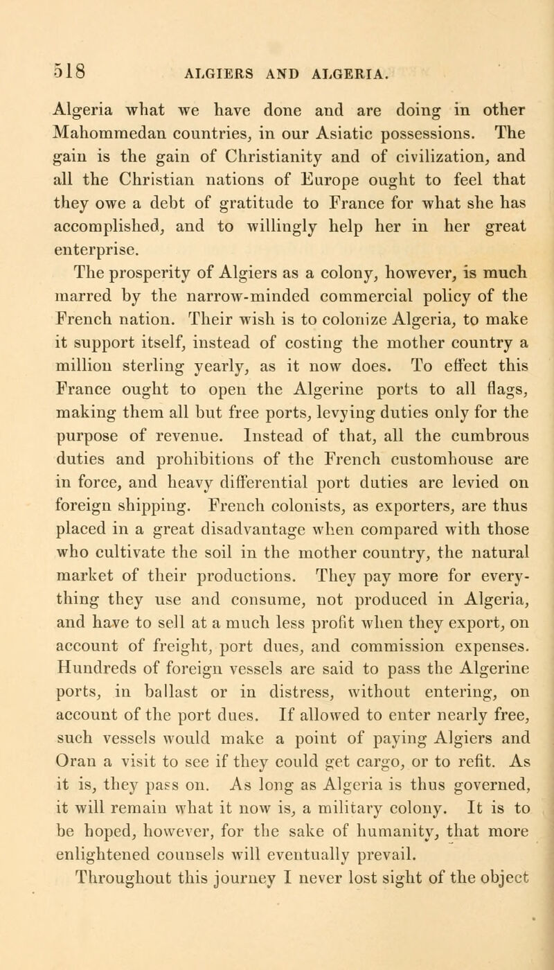 Algeria what we have done and are doing in other Mahommedan countries, in our Asiatic possessions. The gain is the gain of Christianity and of civilization, and all the Christian nations of Europe ought to feel that they owe a debt of gratitude to France for what she has accomplished, and to willingly help her in her great enterprise. The prosperity of Algiers as a colony, however, is much marred by the narrow-minded commercial policy of the French nation. Their wish is to colonize Algeria, to make it support itself, instead of costing the mother country a million sterling yearly, as it now does. To effect this France ought to open the Algerine ports to all flags, making them all but free ports, levying duties only for the purpose of revenue. Instead of that, all the cumbrous duties and prohibitions of the French customhouse are in force, and heavy differential port duties are levied on foreign shipping. French colonists, as exporters, are thus placed in a great disadvantage when compared with those who cultivate the soil in the mother country, the natural market of their productions. They pay more for every- thing they use and consume, not produced in Algeria, and have to sell at a much less profit when they export, on account of freight, port dues, and commission expenses. Hundreds of foreign vessels are said to pass the Algerine ports, in ballast or in distress, without entering, on account of the port dues. If allowed to enter nearly free, such vessels would make a point of paying Algiers and Oran a visit to see if they could get cargo, or to refit. As it is, they pass on. As long as Algeria is thus governed, it will remain what it now is, a military colony. It is to be hoped, however, for the sake of humanity, that more enlightened counsels will eventually prevail. Throughout this journey I never lost sight of the object