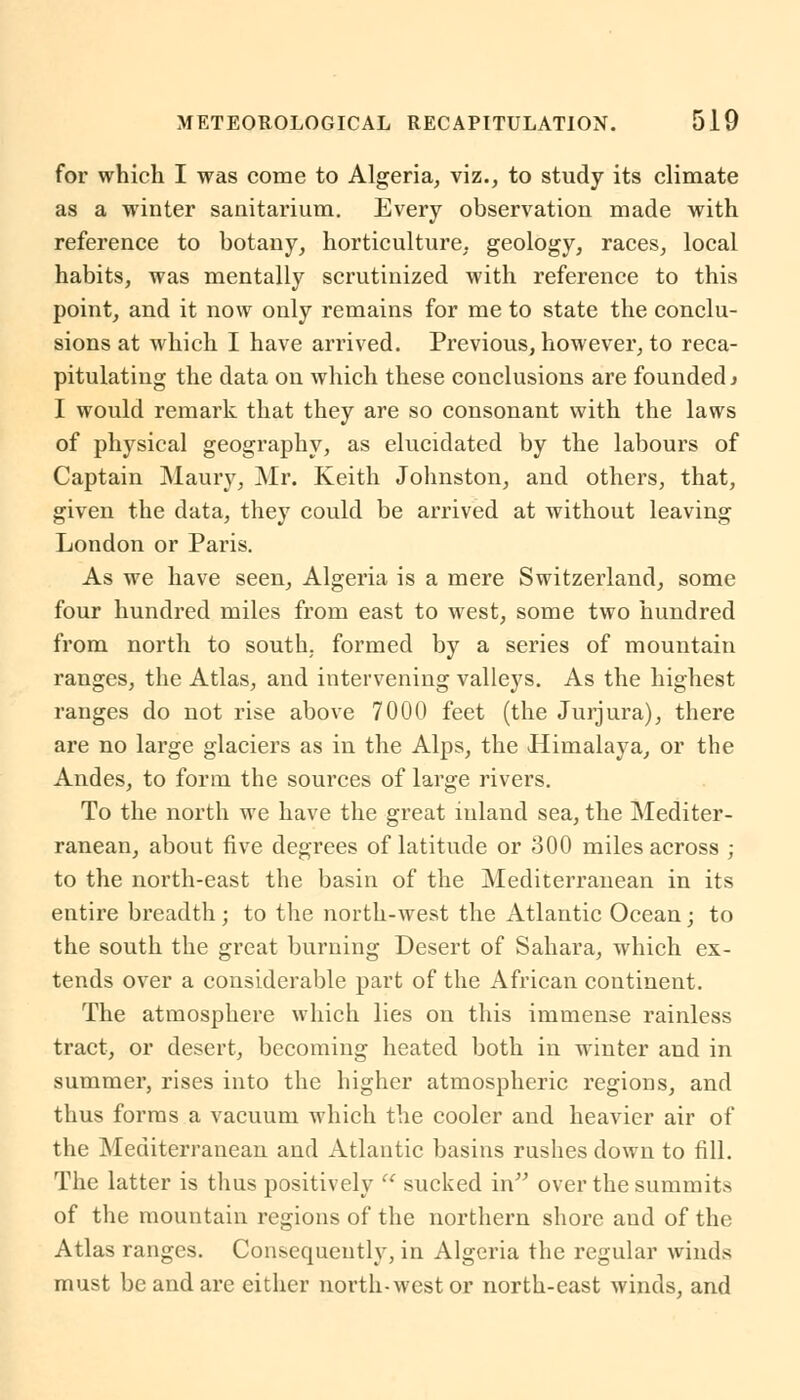 for which I was come to Algeria, viz., to study its climate as a winter sanitarium. Every observation made with reference to botany, horticulture, geology, races, local habits, was mentally scrutinized with reference to this point, and it now only remains for me to state the conclu- sions at which I have arrived. Previous, however, to reca- pitulating the data on which these conclusions are founded» I would remark that they are so consonant with the laws of physical geography, as elucidated by the labours of Captain Maury, Mr. Keith Johnston, and others, that, given the data, they could be arrived at without leaving London or Paris. As we have seen, Algeria is a mere Switzerland, some four hundred miles from east to west, some two hundred from north to south, formed by a series of mountain ranges, the Atlas, and intervening valleys. As the highest ranges do not rise above 7000 feet (the Jurjura), there are no large glaciers as in the Alps, the Himalaya, or the Andes, to form the sources of large rivers. To the north we have the great inland sea, the Mediter- ranean, about five degrees of latitude or 300 miles across ; to the north-east the basin of the Mediterranean in its entire breadth; to the north-west the Atlantic Ocean; to the south the great burning Desert of Sahara, which ex- tends over a considerable part of the African continent. The atmosphere which lies on this immense rainless tract, or desert, becoming heated both in winter and in summer, rises into the higher atmospheric regions, and thus forms a vacuum which the cooler and heavier air of the Mediterranean and Atlantic basins rashes down to fill. The latter is thus positively  sucked in over the summits of the mountain regions of the northern shore and of the Atlas ranges. Consequently, in Algeria the regular winds must be and are either north-west or north-east winds, and