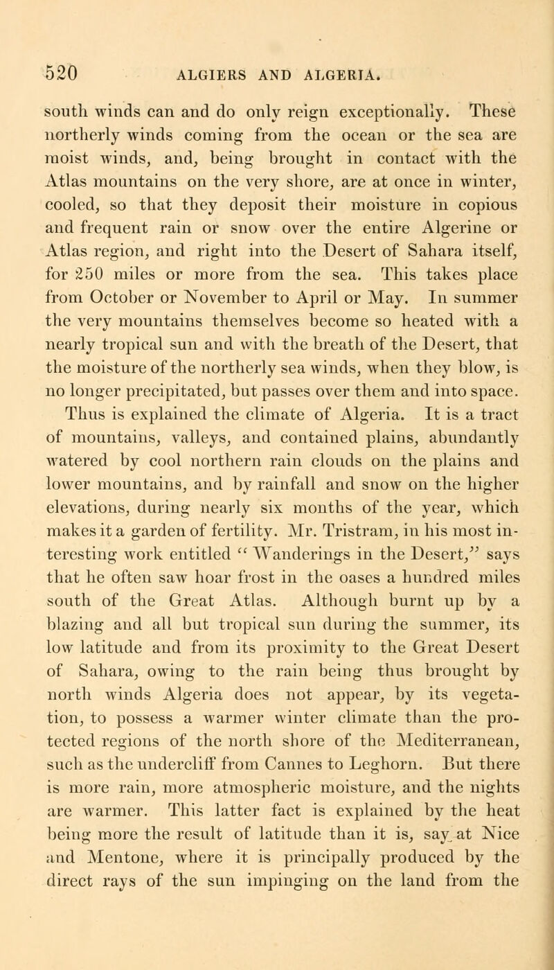 south winds can and do only reign exceptionally. These northerly winds coming from the ocean or the sea are moist winds, and, being brought in contact with the Atlas mountains on the very shore, are at once in winter, cooled, so that they deposit their moisture in copious and frequent rain or snow over the entire Algerine or Atlas region, and right into the Desert of Sahara itself, for 250 miles or more from the sea. This takes place from October or November to April or May. In summer the very mountains themselves become so heated with a nearly tropical sun and with the breath of the Desert, that the moisture of the northerly sea winds, when they blow, is no longer precipitated, but passes over them and into space. Thus is explained the climate of Algeria. It is a tract of mountains, valleys, and contained plains, abundantly watered by cool northern rain clouds on the plains and lower mountains, and by rainfall and snow on the higher elevations, during nearly six months of the year, which makes it a garden of fertility. Mr. Tristram, in his most in- teresting work entitled  Wanderings in the Desert, says that he often saw hoar frost in the oases a hundred miles south of the Great Atlas. Although burnt up by a blazing and all but tropical sun during the summer, its low latitude and from its proximity to the Great Desert of Sahara, owing to the rain being thus brought by north winds Algeria does not appear, by its vegeta- tion, to possess a warmer winter climate than the pro- tected regions of the north shore of the Mediterranean, such as the undercliff from Cannes to Leghorn. But there is more rain, more atmospheric moisture, and the nights are warmer. This latter fact is explained by the heat being more the result of latitude than it is, say, at Nice and Mentone, where it is principally produced by the direct rays of the sun impinging on the land from the