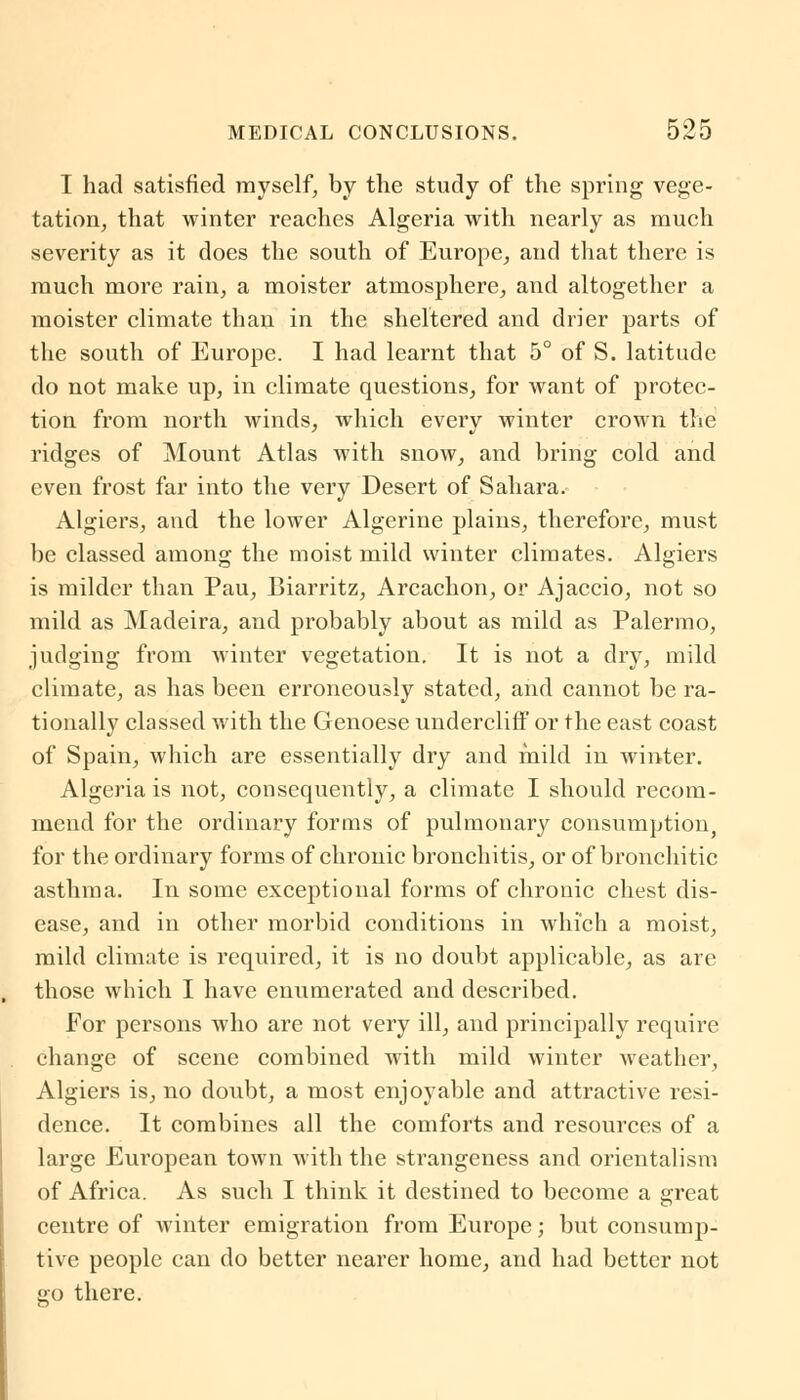 I had satisfied myself, by the study of the spring vege- tation, that winter reaches Algeria with nearly as much severity as it does the south of Europe, and that there is much more rain, a moister atmosphere, and altogether a moister climate than in the sheltered and drier parts of the south of Europe. I had learnt that 5° of S. latitude do not make up, in climate questions, for want of protec- tion from north winds, which every winter crown the ridges of Mount Atlas with snow, and bring cold and even frost far into the very Desert of Sahara. Algiers, and the lower Algerine plains, therefore, must be classed among the moist mild winter climates. Algiers is milder than Pau, Biarritz, Arcachon, or Ajaccio, not so mild as Madeira, and probably about as mild as Palermo, judging from winter vegetation. It is not a dry, mild climate, as has been erroneously stated, and cannot be ra- tionally classed with the Genoese undercliff or the east coast of Spain, which are essentially dry and mild in winter. Algeria is not, consequently, a climate I should recom- mend for the ordinary forms of pulmonary consumption, for the ordinary forms of chronic bronchitis, or of bronchi tic asthma. In some exceptional forms of chronic chest dis- ease, and in other morbid conditions in which a moist, mild climate is required, it is no doubt applicable, as are those which I have enumerated and described. For persons who are not very ill, and principally require change of scene combined with mild winter weather, Algiers is, no doubt, a most enjoyable and attractive resi- dence. It combines all the comforts and resources of a large European town with the strangeness and orientalism of Africa. As such I think it destined to become a great centre of winter emigration from Europe; but consump- tive people can do better nearer home, and had better not £0 there.