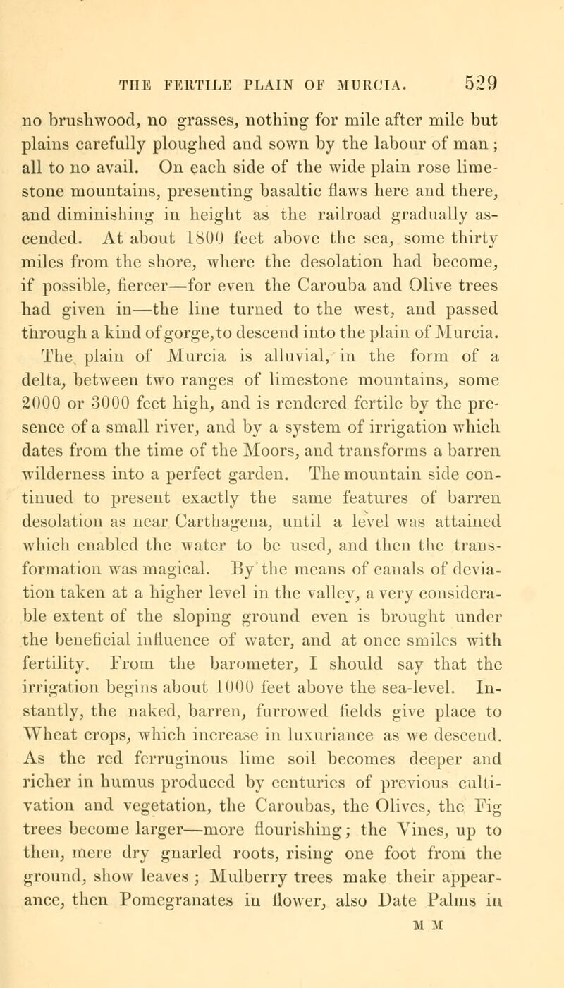 no brushwood, no grasses, nothing for mile after mile but plains carefully ploughed and sown by the labour of man; all to no avail. On each side of the wide plain rose lime- stone mountains, presenting basaltic flaws here and there, and diminishing in height as the railroad gradually as- cended. At about 1800 feet above the sea, some thirty miles from the shore, where the desolation had become, if possible, fiercer—for even the Carouba and Olive trees had given in—the line turned to the west, and passed through a kind of gorge,to descend into the plain of Murcia. The. plain of Murcia is alluvial, in the form of a delta, between two ranges of limestone mountains, some 2000 or 3000 feet high, and is rendered fertile by the pre- sence of a small river, and by a system of irrigation which dates from the time of the Moors, and transforms a barren wilderness into a perfect garden. The mountain side con- tinued to present exactly the same features of barren desolation as near Carthagena, until a level was attained which enabled the water to be used, and then the trans- formation was magical. By the means of canals of devia- tion taken at a higher level in the valley, a very considera- ble extent of the sloping ground even is brought under the beneficial influence of water, and at once smiles with fertility. From the barometer, I should say that the irrigation begins about 1000 feet above the sea-level. In- stantly, the naked, barren, furrowed fields give place to Wheat crops, which increase in luxuriance as we descend. As the red ferruginous lime soil becomes deeper and richer in humus produced by centuries of previous culti- vation and vegetation, the Caroubas, the Olives, the Fig trees become larger—more flourishing; the Vines, up to then, mere dry gnarled roots, rising one foot from the ground, show leaves ; Mulberry trees make their appear- ance, then Pomegranates in flower, also Date Palms in