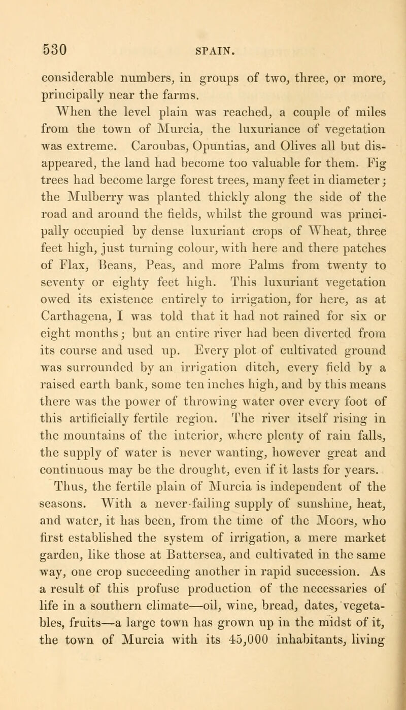 considerable numbers, in groups of two, three, or more, principally near the farms. When the level plain was reached, a couple of miles from the town of Murcia, the luxuriance of vegetation was extreme. Caroubas, Opuntias, and Olives all but dis- appeared, the land had become too valuable for them. Fig trees had become large forest trees, many feet in diameter; the Mulberry was planted thickly along the side of the road and around the fields, whilst the ground was princi- pally occupied by dense luxuriant crops of Wheat, three feet high, just turning colour, with here and there patches of Flax, Beans, Peas, and more Palms from twenty to seventy or eighty feet high. This luxuriant vegetation owed its existence entirely to irrigation, for here, as at Carthagena, I was told that it had not rained for six or eight months; but an entire river had been diverted from its course and used up. Every plot of cultivated ground was surrounded by an irrigation ditch, every field by a raised earth bank, some ten inches high, and by this means there was the power of throwing water over every foot of this artificially fertile region. The river itself rising in the mountains of the interior, where plenty of rain falls, the supply of water is never wanting, however great and continuous may be the drought, even if it lasts for years. Thus, the fertile plain of Murcia is independent of the seasons. With a never-failing supply of sunshine, heat, and water, it has been, from the time of the Moors, who first established the system of irrigation, a mere market garden, like those at Battersea, and cultivated in the same way, one crop succeeding another in rapid succession. As a result of this profuse production of the necessaries of life in a southern climate—oil, wine, bread, dates, vegeta- bles, fruits—a large town has grown up in the midst of it, the town of Murcia with its 45,000 inhabitants, living