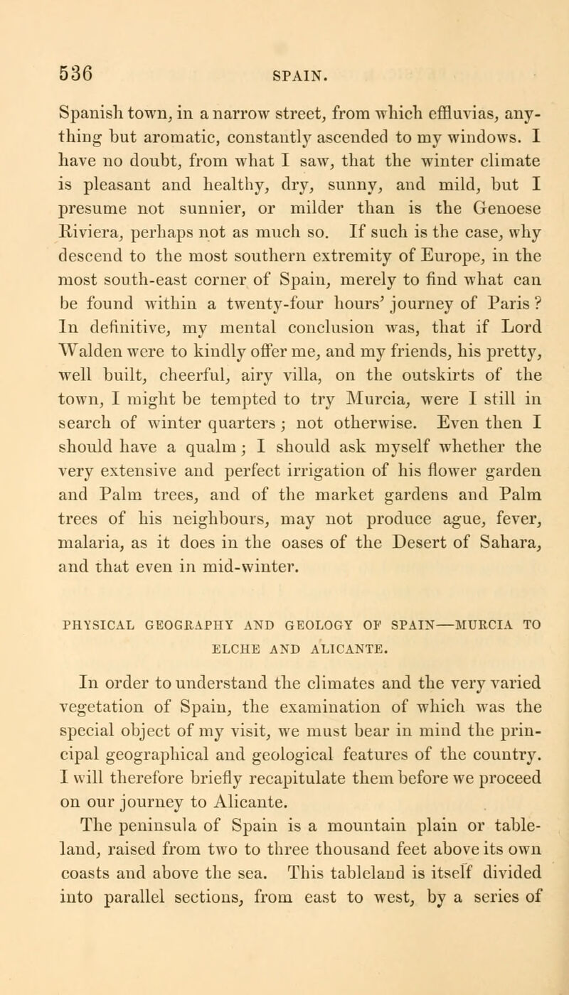 Spanish town, in a narrow street, from which effluvias, any- thing but aromatic, constantly ascended to my windows. I have no doubt, from what I saw, that the winter climate is pleasant and healthy, dry, sunny, and mild, but I presume not sunuier, or milder than is the Genoese Riviera, perhaps not as much so. If such is the case, why descend to the most southern extremity of Europe, in the most south-east corner of Spain, merely to find what can be found within a twenty-four hours' journey of Paris ? In definitive, my mental conclusion was, that if Lord Walden were to kindly offer me, and my friends, his pretty, well built, cheerful, airy villa, on the outskirts of the town, I might be tempted to try Murcia, were I still in search of winter quarters; not otherwise. Even then I should have a qualm j I should ask myself whether the very extensive and perfect irrigation of his flower garden and Palm trees, and of the market gardens aud Palm trees of his neighbours, may not produce ague, fever, malaria, as it does in the oases of the Desert of Sahara, and that even in mid-winter. PHYSICAL GEOGRAPHY AND GEOLOGY OF SPAIN—MURCIA TO ELCHE AND ALICANTE. In order to understand the climates and the very varied vegetation of Spain, the examination of which was the special object of my visit, we must bear in mind the prin- cipal geographical and geological features of the country. I will therefore briefly recapitulate them before we proceed on our journey to Alicante. The peninsula of Spain is a mountain plain or table- land, raised from two to three thousand feet above its own coasts and above the sea. This tableland is itself divided into parallel sections, from east to west, by a series of