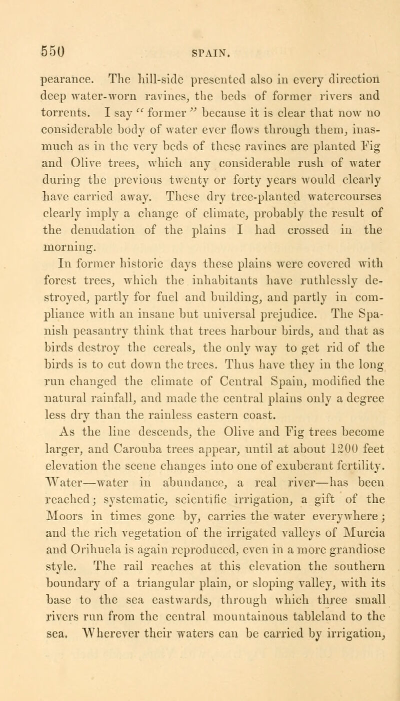 pearance. The hill-side presented also in every direction deep water-worn ravines, the beds of former rivers and torrents. I say  former  because it is clear that now no considerable body of water ever flows through them, inas- much as in the very beds of these ravines are planted Fig and Olive trees, which any considerable rush of water during the previous twenty or forty years would clearly have carried away. These dry tree-planted watercourses clearly imply a change of climate, probably the result of the denudation of the plains I had crossed in the morning. In former historic days these plains were covered with forest trees, which the inhabitants have ruthlessly de- stroyed, partly for fuel and building, and partly in com- pliance with an insane but universal prejudice. The Spa- nish peasantry think that trees harbour birds, and that as birds destroy the cereals, the only way to get rid of the birds is to cut down the trees. Thus have they in the long- run changed the climate of Central Spain, modified the natural rainfall, and made the central plains only a degree less dry than the rainless eastern coast. As the line descends, the Olive and Fig trees become larger, and Carouba trees appear, until at about 1200 feet elevation the scene changes into one of exuberant fertility. Water—water in abundance, a real river—has been reached; systematic, scientific irrigation, a gift of the Moors in times gone by, carries the water everywhere; and the rich vegetation of the irrigated valleys of Murcia and Orihuela is again reproduced, even in a more grandiose style. The rail reaches at this elevation the southern boundary of a triangular plain, or sloping valley, with its base to the sea eastwards, through which three small rivers run from the central mountainous tableland to the sea. Wherever their waters can be carried by irrigation,