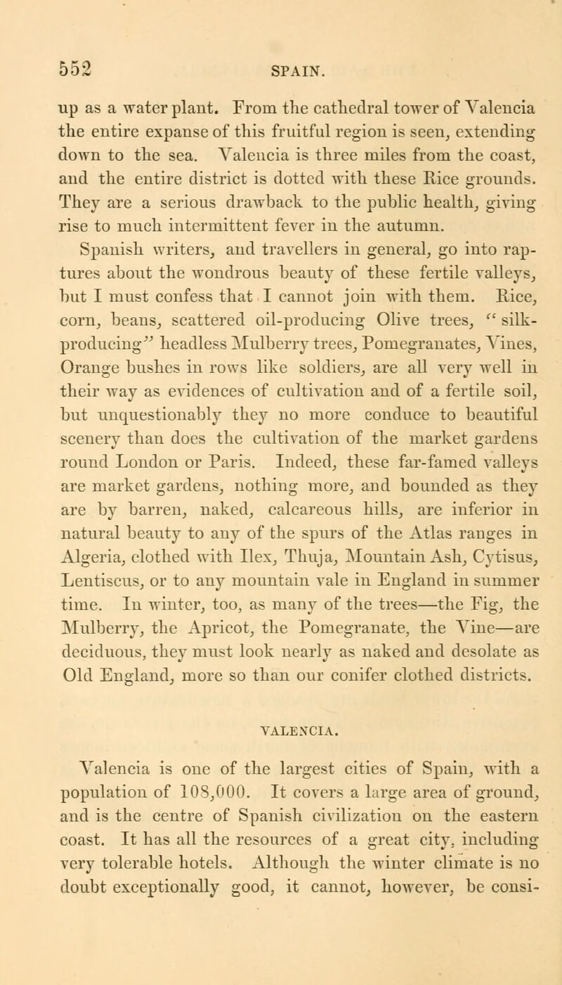up as a water plant. From the cathedral tower of Valencia the entire expanse of this fruitful region is seen, extending down to the sea. Valencia is three miles from the coast, and the entire district is dotted with these Rice grounds. They are a serious drawback to the public health, giving rise to much intermittent fever in the autumn. Spanish writers, and travellers in general, go into rap- tures about the wondrous beauty of these fertile valleys, but I must confess that I cannot join with them. Rice, corn, beans, scattered oil-producing Olive trees,  silk- producing headless Mulberry trees, Pomegranates, Vines, Orange bushes in rows like soldiers, are all very well in their way as evidences of cultivation and of a fertile soil, but unquestionably they no more conduce to beautiful scenery than does the cultivation of the market gardens round London or Paris. Indeed, these far-famed valleys are market gardens, nothing more, and bounded as they are by barren, naked, calcareous hills, are inferior in natural beauty to any of the spurs of the Atlas rauges in Algeria, clothed with Ilex, Thuja, Mountain Ash, Cytisus, Lentiscus, or to any mountain vale in England in summer time. In winter, too, as many of the trees—the Fig, the Mulberry, the Apricot, the Pomegranate, the Vine—are deciduous, they must look nearly as naked and desolate as Old England, more so than our conifer clothed districts. VALENCIA. Valencia is one of the largest cities of Spain, with a population of 108,000. It covers a large area of ground, and is the centre of Spanish civilization on the eastern coast. It has all the resources of a great city, including very tolerable hotels. Although the winter climate is no doubt exceptionally good, it cannot, however, be consi-