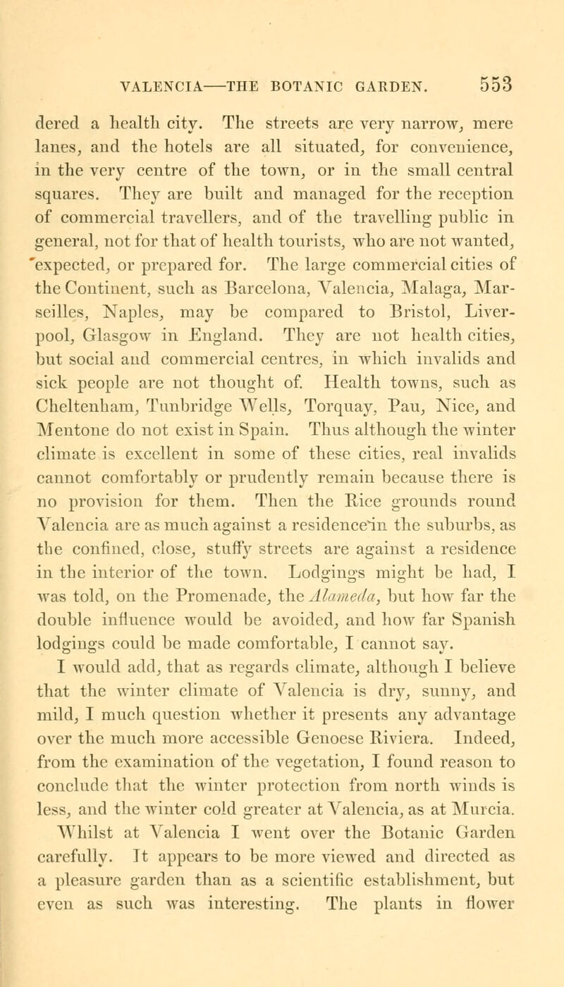 dered a health city. The streets are very narrow, mere lanes, and the hotels are all situated, for convenience, in the very centre of the town, or in the small central squares. They are built and managed for the reception of commercial travellers, and of the travelling public in general, not for that of health tourists, who are not wanted, 'expected, or prepared for. The large commercial cities of the Continent, such as Barcelona, Valencia, Malaga, Mar- seilles, Naples, may be compared to Bristol, Liver- pool, Glasgow in England. They are not health cities, but social and commercial centres, in which invalids and sick people are not thought of. Health towns, such as Cheltenham, Tunbridge Wells, Torquay, Pau, Nice, and Mentone do not exist in Spain. Thus although the winter climate is excellent in some of these cities, real invalids cannot comfortably or prudently remain because there is no provision for them. Then the Rice grounds round Valencia are as much against a residencein the suburbs, as the confined, close, stuffy streets are against a residence in the interior of the town. Lodgings might be had, I was told, on the Promenade, the Alameda, but how far the double influence would be avoided, and how far Spanish lodgings could be made comfortable, I cannot say. I would add, that as regards climate, although I believe that the winter climate of Valencia is dry, sunny, and mild, I much question whether it presents any advantage over the much more accessible Genoese Riviera. Indeed, from the examination of the vegetation, I found reason to conclude that the winter protection from north winds is less, and the winter cold greater at Valencia, as at Murcia. Whilst at Valencia I went over the Botanic Garden carefully. It appears to be more viewed and directed as a pleasure garden than as a scientific establishment, but even as such was interesting. The plants in flower