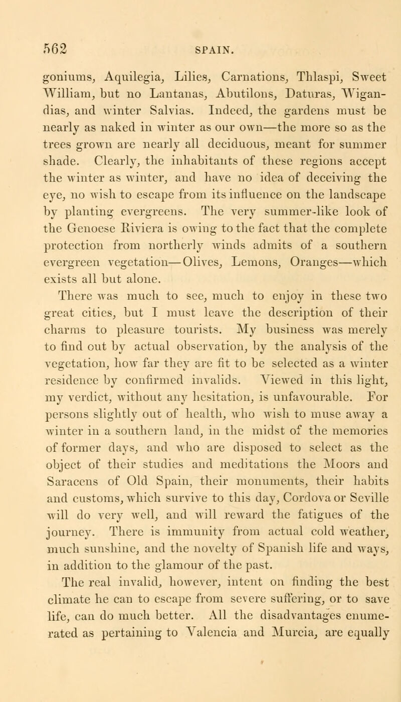 goniums, Aquilegia, Lilies, Carnations, Thlaspi, Sweet William, but no Lantanas, Abutilons, Daturas, Wigan- rlias, and winter Salvias. Indeed, the gardens must be nearly as naked in winter as our own—the more so as the trees grown are nearly all deciduous, meant for summer shade. Clearly, the inhabitants of these regions accept the winter as winter, and have no idea of deceiving the eye, no wish to escape from its influence on the landscape by planting evergreens. The very summer-like look of the Genoese Riviera is owing to the fact that the complete protection from northerly winds admits of a southern evergreen vegetation—Olives, Lemons, Oranges—which exists all but alone. There was much to see, much to enjoy in these two great cities, but I must leave the description of their charms to pleasure tourists. My business was merely to find out by actual observation, by the analysis of the vegetation, how far they are fit to be selected as a winter residence by confirmed invalids. Viewed in this light, my verdict, without any hesitation, is unfavourable. For persons slightly out of health, who wish to muse away a winter in a southern land, in the midst of the memories of former days, and Avho are disposed to select as the object of their studies and meditations the Moors and Saracens of Old Spain, their monuments, their habits and customs, which survive to this day, Cordova or Seville will do very well, and will reward the fatigues of the journey. There is immunity from actual cold weather, much sunshine, and the novelty of Spanish life and ways, in addition to the glamour of the past. The real invalid, however, intent on finding the best climate he can to escape from severe suffering, or to save life, can do much better. All the disadvantages enume- rated as pertaining to Valencia and Murcia, are equally