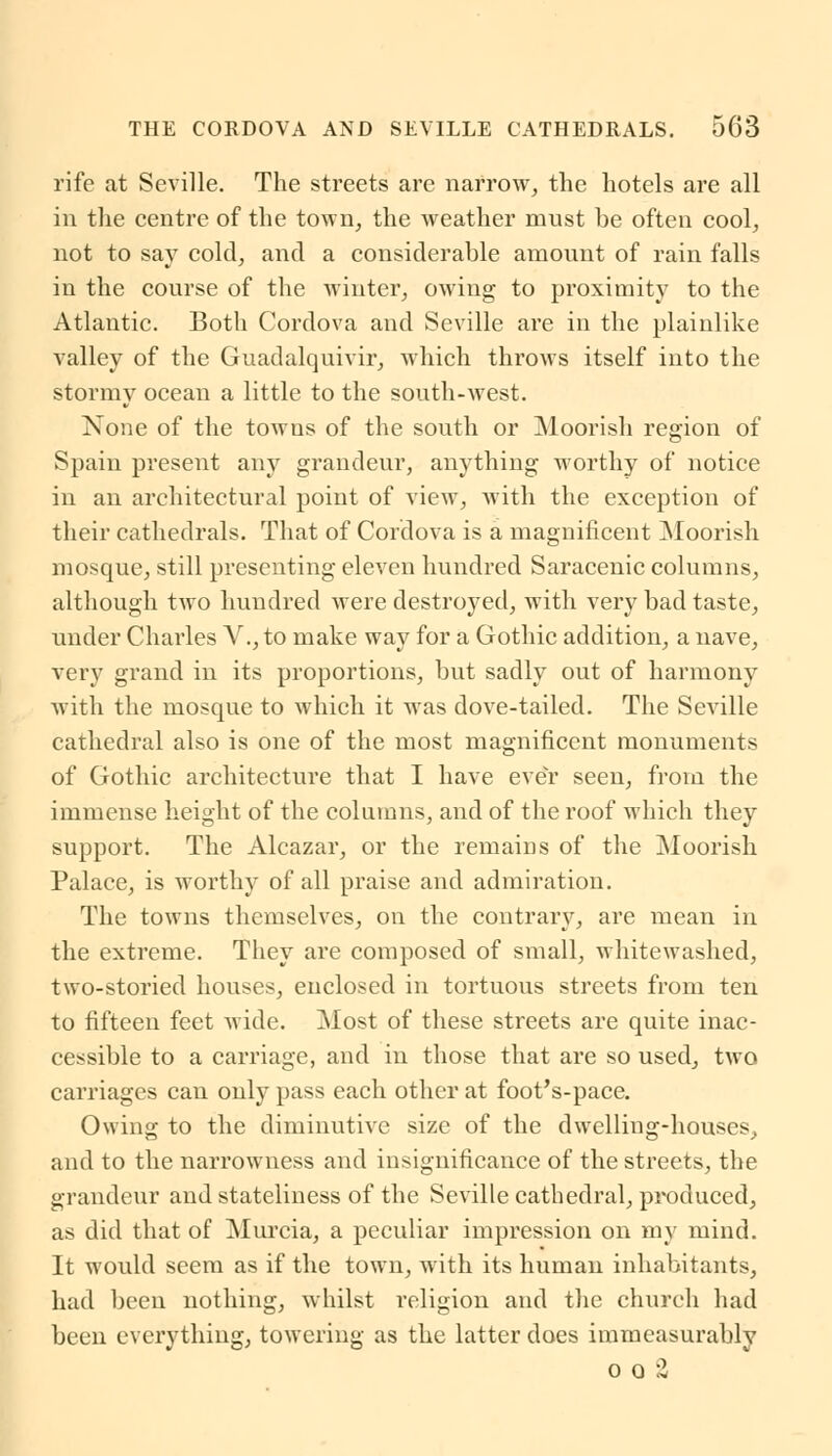 THE CORDOVA AND SEVILLE CATHEDRALS. 5C3 rife at Seville. The streets are narrow, the hotels are all in the centre of the town, the weather must be often cool, not to say cold, and a considerable amount of rain falls in the course of the winter, owing to proximity to the Atlantic. Both Cordova and Seville are in the plainlike valley of the Guadalquivir, which throws itself into the stormy ocean a little to the south-west. None of the towns of the south or Moorish region of Spain present any grandeur, anything worthy of notice in an architectural point of view, with the exception of their cathedrals. That of Cordova is a magnificent Moorish mosque, still presenting eleven hundred Saracenic columns, although two hundred were destroyed, with very bad taste, under Charles V., to make way for a Gothic addition, a nave, very grand in its proportions, but sadly out of harmony with the mosque to which it was dove-tailed. The Seville cathedral also is one of the most magnificent monuments of Gothic architecture that I have ever seen, from the immense height of the columns, and of the roof which they support. The Alcazar, or the remains of the Moorish Palace, is worthy of all praise and admiration. The towns themselves, on the contrary, are mean in the extreme. They are composed of small, whitewashed, two-storied houses, enclosed in tortuous streets from ten to fifteen feet Avide. Most of these streets are quite inac- cessible to a carriage, and in those that are so used, two carriages can only pass each other at foot's-pace. Owing to the diminutive size of the dwelling-houses, and to the narrowness and insignificance of the streets, the grandeur and stateliness of the Seville cathedral, produced, as did that of Murcia, a peculiar impression on my mind. It would seem as if the town, with its human inhabitants, had been nothing, whilst religion and the church had been everything, towering as the latter does immeasurably