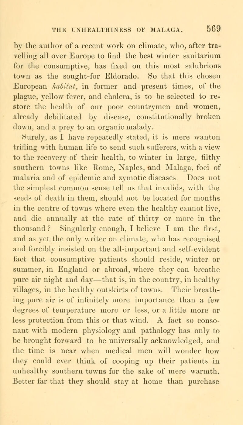 by the author of a recent work on climate, who, after tra- velling all over Europe to find the best winter sanitarium for the consumptive, has fixed on this most salubrious town as the sought-for Eldorado. So that this chosen European habitat, in former and present times, of the plague, yellow fever, and cholera, is to be selected to re- store the health of our poor countrymen and women, already debilitated by disease, constitutionally broken down, and a prey to an organic malady. Surely, as I have repeatedly stated, it is mere wanton trifling with human life to send such sufferers, with a view to the recovery of their health, to winter in large, filthy southern towns like Rome, Naples, and Malaga, foci of malaria and of epidemic and zymotic diseases. Does not the simplest common sense tell us that invalids, with the seeds of death in them, should not be located for months in the centre of towns where even the healthy cannot live, and die annually at the rate of thirty or more in the thousand ? Singularly enough, I believe I am the first, and as yet the only writer on climate, who has recognised and forcibly insisted on the all-important and self-evident fact that consumptive patients should reside, winter or summer, in England or abroad, where they can breathe pure air night and day—that is, in the country, in healthy villages, in the healthy outskirts of towns. Their breath- ing pure air is of infinitely more importance than a few degrees of temperature more or less, or a little more or less protection from this or that wind. A fact so conso- nant with modern physiology and pathology has only to be brought forward to be universally acknowledged, and the time is near when medical men will wonder how they could ever think of cooping up their patients in unhealthy southern towns for the sake of mere warmth. Better far that they should stay at home than purchase