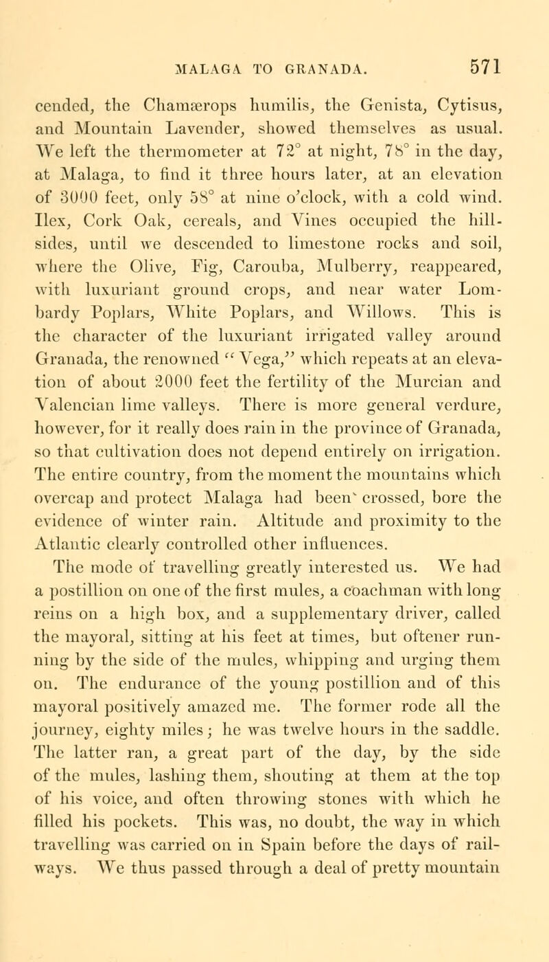 cended, the Chamserops humilis, the Genista, Cytisus, and Mountain Lavender, showed themselves as usual. We left the thermometer at 72° at night, 78° in the day, at Malaga, to find it three hours later, at an elevation of 3000 feet, only 58° at nine o'clock, with a cold wind. Ilex, Cork Oak, cereals, and Vines occupied the hill- sides, until we descended to limestone rocks and soil, where the Olive, Fig, Carouba, Mulberry, reappeared, with luxuriant ground crops, and near water Lom- bardy Poplars, White Poplars, and Willows. This is the character of the luxuriant irrigated valley around Granada, the renowned  Vega, which repeats at an eleva- tion of about 2000 feet the fertility of the Murcian and Valencian lime valleys. There is more general verdure, however, for it really does rain in the province of Granada, so that cultivation does not depend entirely on irrigation. The entire country, from the moment the mountains which overcap and protect Malaga had been' crossed, bore the evidence of winter rain. Altitude and proximity to the Atlantic clearly controlled other influences. The mode of travelling greatly interested us. We had a postillion on one of the first mules, a coachman with long- reins on a high box, and a supplementary driver, called the mayoral, sitting at his feet at times, but oftener run- ning by the side of the mules, whipping and urging them on. The endurance of the young postillion and of this mayoral positively amazed me. The former rode all the journey, eighty miles; he was twelve hours in the saddle. The latter ran, a great part of the day, by the side of the mules, lashing them, shouting at them at the top of his voice, and often throwing stones with which he filled his pockets. This was, no doubt, the way in which travelling was carried on in Spain before the days of rail- ways. We thus passed through a deal of pretty mountain