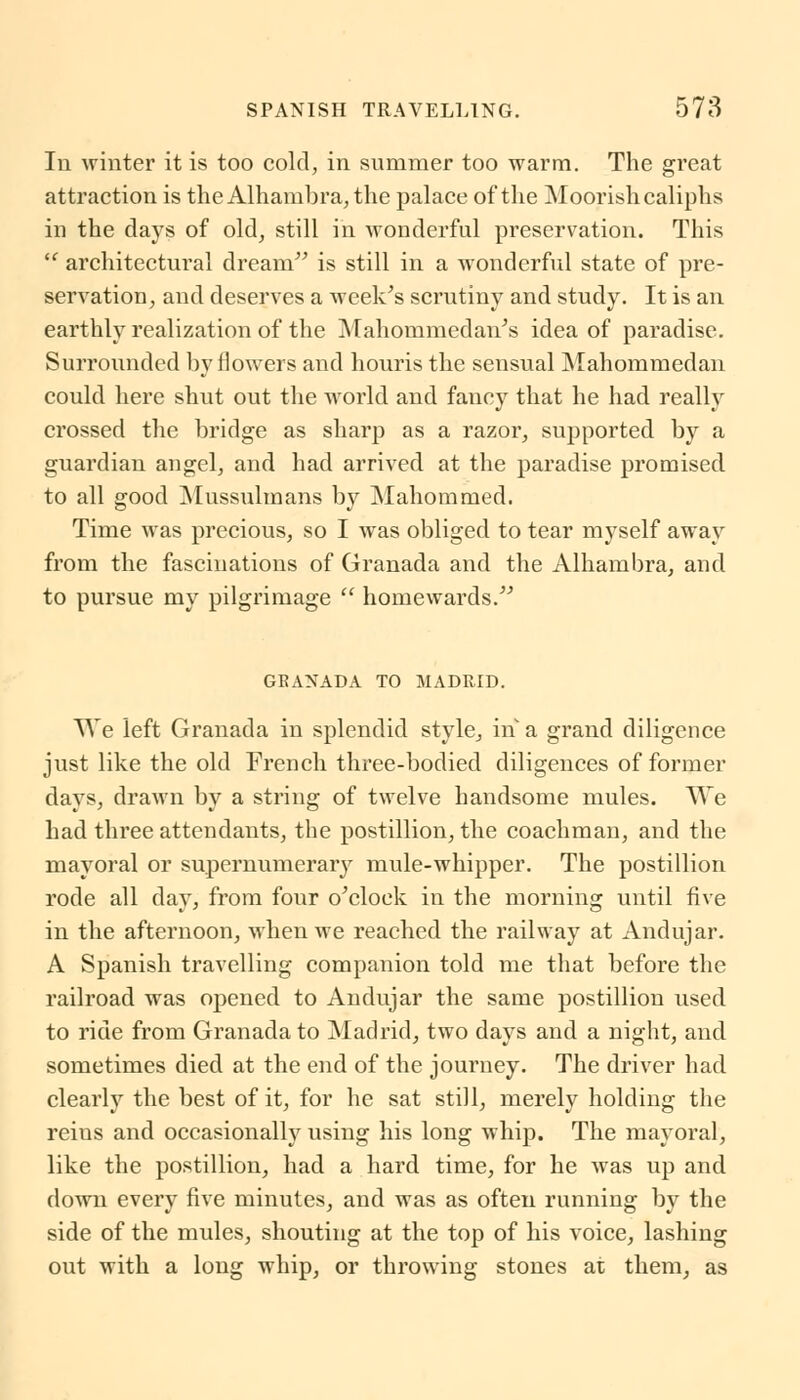 In winter it is too cold, in summer too warm. The great attraction is theAlhambra, the palace of the Moorish caliphs in the days of old, still in wonderful preservation. This  architectural dream is still in a wonderful state of pre- servation , and deserves a week's scrutiny and study. It is an earthly realization of the Mahommedan's idea of paradise. Surrounded by flowers and houris the sensual Mahommedan could here shut out the world and fancy that he had really crossed the bridge as sharp as a razor, supported by a guardian angel, and had arrived at the paradise promised to all good Mussulmans by Mahommed. Time was precious, so I was obliged to tear myself away from the fascinations of Granada and the Alhambra, and to pursue my pilgrimage  homewards. GRANADA TO MADRID. We left Granada in splendid style, in a grand diligence just like the old French three-bodied diligences of former days, drawn by a string of twelve handsome mules. We had three attendants, the postillion, the coachman, and the mayoral or supernumerary mule-whipper. The postillion rode all day, from four o'clock in the morning until five in the afternoon, when we reached the railway at Andujar. A Spanish travelling companion told me that before the railroad was opened to Andujar the same postillion used to ride from Granada to Madrid, two days and a night, and sometimes died at the end of the journey. The driver had clearly the best of it, for he sat still, merely holding the reins and occasionally using his long whip. The mayoral, like the postillion, had a hard time, for he was up and down every five minutes, and was as often running by the side of the mules, shouting at the top of his voice, lashing out with a long whip, or throwing stones at them, as