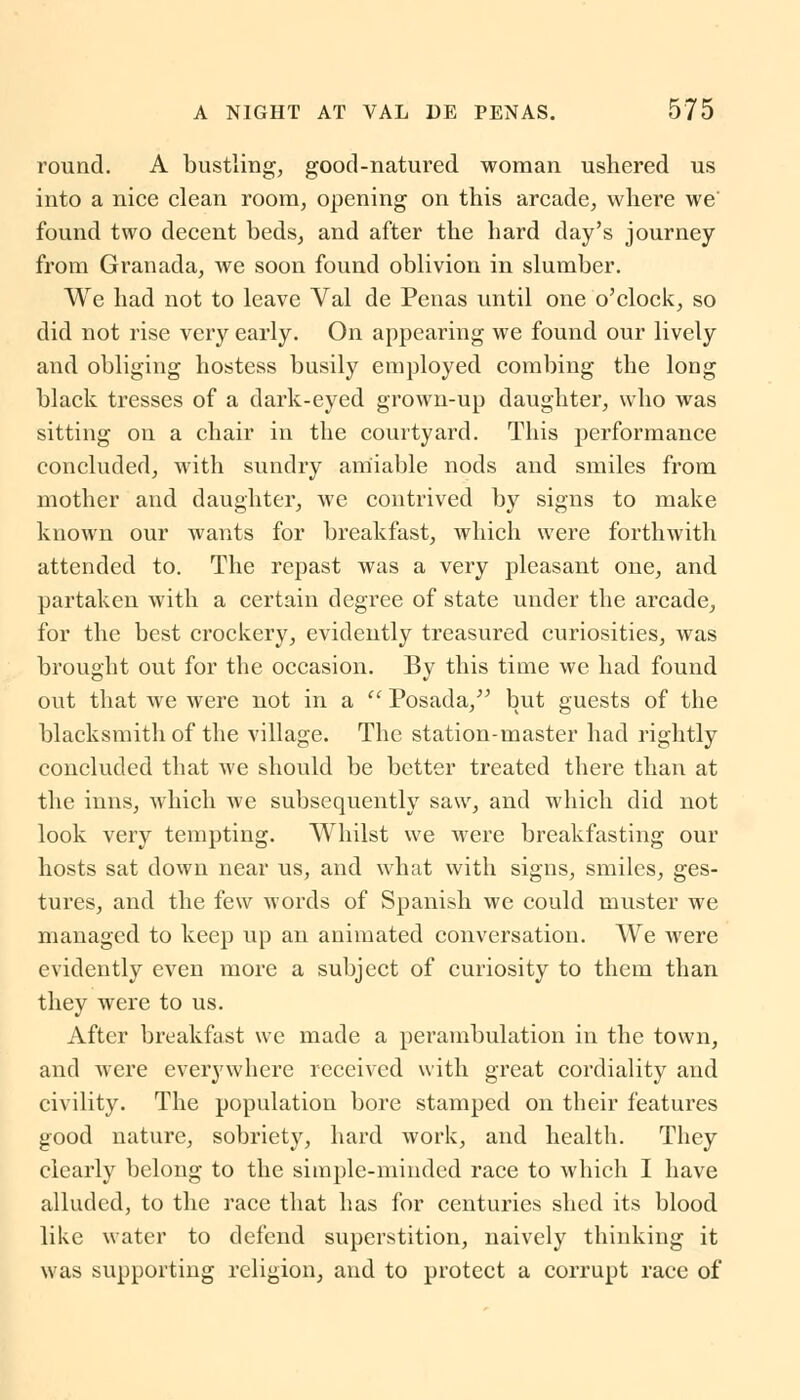 round. A bustling, good-natured woman ushered us into a nice clean room, opening on this arcade, where we' found two decent beds, and after the hard day's journey from Granada, we soon found oblivion in slumber. We had not to leave Val de Penas until one o'clock, so did not rise very early. On appearing we found our lively and obliging hostess busily employed combing the long black tresses of a dark-eyed grown-up daughter, who was sitting on a chair in the courtyard. This performance concluded, with sundry amiable nods and smiles from mother and daughter, we contrived by signs to make known our wants for breakfast, which were forthwith attended to. The repast was a very pleasant one, and partaken with a certain degree of state under the arcade, for the best crockery, evidently treasured curiosities, was brought out for the occasion. By this time we had found out that we were not in a  Posada, but guests of the blacksmith of the village. The station-master had rightly concluded that we should be better treated there than at the inns, which we subsequently saw, and which did not look very tempting. Whilst we were breakfasting our hosts sat down near us, and what with signs, smiles, ges- tures, and the few words of Spanish we could muster we managed to keep up an animated conversation. We were evidently even more a subject of curiosity to them than they were to us. After breakfast we made a perambulation in the town, and were everywhere received with great cordiality and civility. The population bore stamped on their features good nature, sobriety, hard work, and health. They clearly belong to the simple-minded race to which I have alluded, to the race that has for centuries shed its blood like water to defend superstition, naively thinking it was supporting religion, and to protect a corrupt race of