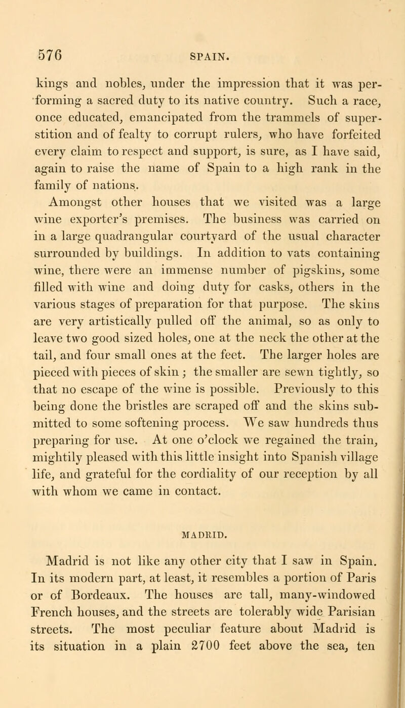 kings and nobles, under the impression that it was per- forming a sacred duty to its native country. Such a race, once educated, emancipated from the trammels of super- stition and of fealty to corrupt rulers, who have forfeited every claim to respect and support, is sure, as I have said, again to raise the name of Spain to a high rank in the family of nations. Amongst other houses that we visited was a large wine exporter's premises. The business was carried on in a large quadrangular courtyard of the usual character surrounded by buildings. In addition to vats containing wine, there were an immense number of pigskins, some filled with wine and doing duty for casks, others in the various stages of preparation for that purpose. The skins are very artistically pulled off the animal, so as only to leave two good sized holes, one at the neck the other at the tail, and four small ones at the feet. The larger holes are pieced with pieces of skin ; the smaller are sewn tightly, so that no escape of the wine is possible. Previously to this being done the bristles are scraped off and the skins sub- mitted to some softening process. We saw hundreds thus preparing for use. At one o'clock we regained the train, mightily pleased with this little insight into Spanish village life, and grateful for the cordiality of our reception by all with whom we came in contact. MADRID. Madrid is not like any other city that I saw in Spain. In its modern part, at least, it resembles a portion of Paris or of Bordeaux. The houses are tall, many-windowed French houses, and the streets are tolerably wide Parisian streets. The most peculiar feature about Madrid is its situation in a plain 2700 feet above the sea, ten