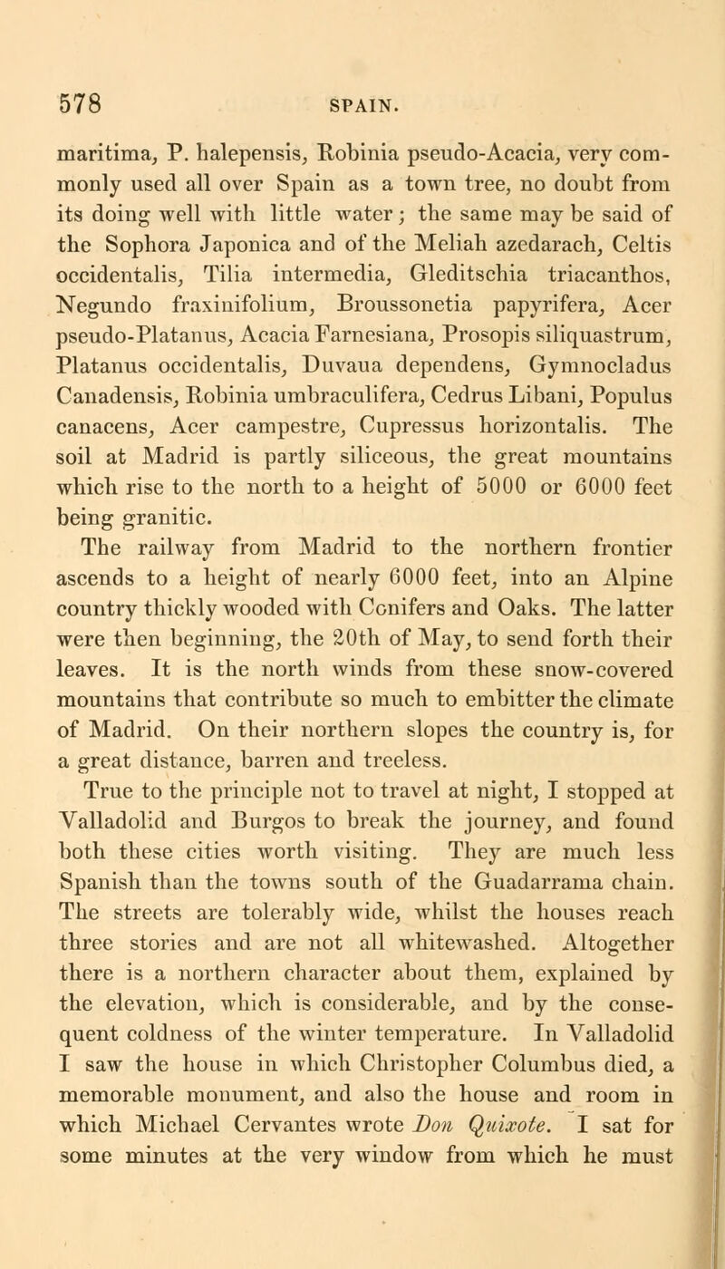 maritima, P. halepensis, Robinia pseudo-Acacia, very com- monly used all over Spain as a town tree, no doubt from its doing well with little water; the same may be said of the Sophora Japonica and of the Meliah azedarach, Celtis occidentalis, Tilia intermedia, Gleditschia triacanthos, Negundo fraxinifolium, Broussonetia papyrifera, Acer pseudo-Platanus, Acacia Farnesiana, Prosopis siliquastrum, Platanus occidentalis, Duvaua dependens, Gymnocladus Canadensis, Robinia umbraculifera, Cedrus Libani, Populus canacens, Acer campestre, Cupressus horizontalis. The soil at Madrid is partly siliceous, the great mountains which rise to the north to a height of 5000 or 6000 feet being granitic. The railway from Madrid to the northern frontier ascends to a height of nearly 6000 feet, into an Alpine country thickly wooded with Conifers and Oaks. The latter were then beginning, the 20th of May, to send forth their leaves. It is the north winds from these snow-covered mountains that contribute so much to embitter the climate of Madrid. On their northern slopes the country is, for a great distance, barren and treeless. True to the principle not to travel at night, I stopped at Valladolid and Burgos to break the journey, and found both these cities worth visiting. They are much less Spanish than the towns south of the Guadarrama chain. The streets are tolerably wide, whilst the houses reach three stories and are not all whitewashed. Altogether there is a northern character about them, explained by the elevation, which is considerable, and by the conse- quent coldness of the winter temperature. In Valladolid I saw the house in which Christopher Columbus died, a memorable monument, and also the house and room in which Michael Cervantes wrote Don Quixote. I sat for some minutes at the very window from which he must
