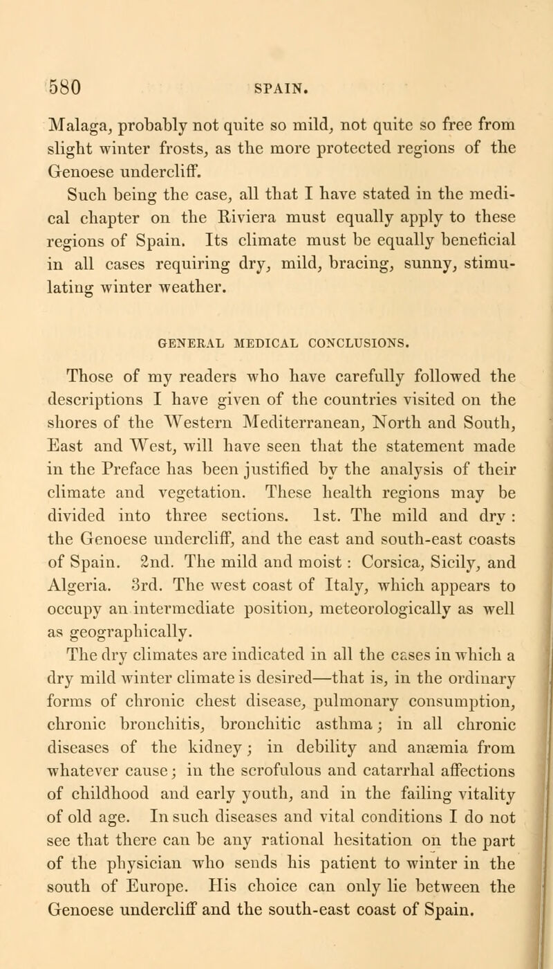 Malaga, probably not quite so mild, not quite so free from slight winter frosts, as the more protected regions of the Genoese undercliff. Such being the case, all that I have stated in the medi- cal chapter on the K-iviera must equally apply to these regions of Spain. Its climate must be equally beneficial in all cases requiring dry, mild, bracing, sunny, stimu- lating winter weather. GENERAL MEDICAL CONCLUSIONS. Those of my readers who have carefully followed the descriptions I have given of the countries visited on the shores of the Western Mediterranean, North and South, East and West, will have seen that the statement made in the Preface has been justified by the analysis of their climate and vegetation. These health regions may be divided into three sections. 1st. The mild and dry : the Genoese undercliff, and the east and south-east coasts of Spain. 2nd. The mild and moist: Corsica, Sicily, and Algeria. 3rd. The west coast of Italy, which appears to occupy an intermediate position, meteorologically as well as geographically. The dry climates are indicated in all the cases in Avhich a dry mild winter climate is desired—that is, in the ordinary forms of chronic chest disease, pulmonary consumption, chronic bronchitis, bronchitic asthma; in all chronic diseases of the kidney; in debility and anaemia from whatever cause; in the scrofulous and catarrhal affections of childhood and early youth, and in the failing vitality of old age. In such diseases and vital conditions I do not see that there can be any rational hesitation on the part of the physician who sends his patient to winter in the south of Europe. His choice can only lie between the Genoese undercliff and the south-east coast of Spain.