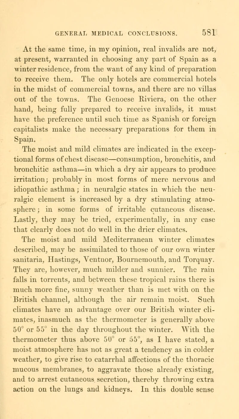 At the same time, in my opinion, real invalids are not, at present, warranted in choosing any part of Spain as a winter residence, from the want of any kind of preparation to receive them. The only hotels are commercial hotels in the midst of commercial towns, and there are no villas out of the towns. The Genoese Riviera, on the other hand, being fully prepared to receive invalids, it must have the preference until such time as Spanish or foreign capitalists make the necessary preparations for them in Spain. The moist and mild climates are indicated in the excep- tional forms of chest disease—consumption, bronchitis, and bronchitic asthma—in which a dry air appears to produce irritation; probably in most forms of mere nervous and idiopathic asthma; in neuralgic states in which the neu- ralgic element is increased by a dry stimulating atmo- sphere ; in some forms of irritable cutaneous disease. Lastly, they may be tried, experimentally, in any case that clearly does not do well in the drier climates. The moist and mild Mediterranean winter climates described, may be assimilated to those of our own winter sanitaria, Hastings, Ventnor, Bournemouth, and Torquay. They are, however, much milder and sunnier. The rain falls in torrents, and between these tropical rains there is much more fine, sunny weather than is met with on the British channel, although the air remain moist. Such climates have an advantage over our British winter cli- mates, inasmuch as the thermometer is generally above 50° or 55° in the day throughout the winter. With the thermometer thus above 50° or 55°, as I have stated, a moist atmosphere has not as great a tendency as in colder weather, to give rise to catarrhal affections of the thoracic mucous membranes, to aggravate those already existing, and to arrest cutaneous secretion, thereby throwing extra action on the lungs and kidneys. In this double sense