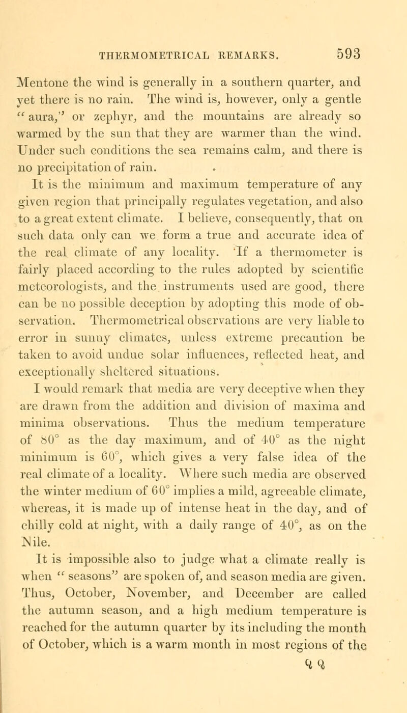 Mentone the wind is generally in a southern quarter, and yet there is no rain. The wind is, however, only a gentle  aura, or zephyr, and the mountains are already so warmed by the sun that they are warmer than the wind. Under such conditions the sea remains calm, and there is no precipitation of rain. It is the minimum and maximum temperature of any given region that principally regulates vegetation, and also to a great extent climate. I believe, consequently, that on such data only can we form a true and accurate idea of the real climate of any locality. If a thermometer is fairly placed according to the rules adopted by scientific meteorologists, and the instruments used are good, there can be no possible deception by adopting this mode of ob- servation. Thermometrical observations are very liable to error in sunny climates, unless extreme precaution be taken to avoid undue solar influences, reflected heat, and exceptionally sheltered situations. I would remark that media are very deceptive when they are drawn from the addition and division of maxima and minima observations. Thus the medium temperature of b0° as the day maximum, and of 40° as the night minimum is 60°, which gives a very false idea of the real climate of a locality. Where such media are observed the winter medium of CU° implies a mild, agreeable climate, whereas, it is made up of intense heat in the day, and of chilly cold at night, with a daily range of 40°, as on the Nile. It is impossible also to judge what a climate really is when  seasons are spoken of, and season media are given. Thus, October, November, and December are called the autumn season, and a high medium temperature is reached for the autumn quarter by its including the month of October, which is a warm month in most regions of the <4Q