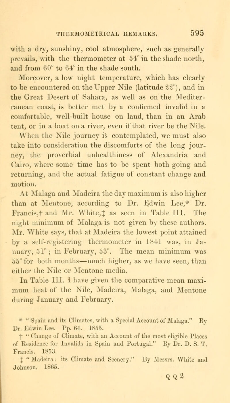 ■with a dry, sunshiny, cool atmosphere, such as generally prevails, with the thermometer at 54° in the shade north, and from 60° to 64° in the shade south. Moreover, a low night temperature, which has clearly to be encountered on the Upper Nile (latitude 22°), and in the Great Desert of Sahara, as well as on the Mediter- ranean coast, is better met by a confirmed invalid in a comfortable, well-built house on land, than in an Arab tent, or in a boat on a river, even if that river be the Nile. When the Nile journey is contemplated, we must also take into consideration the discomforts of the long jour- ney, the proverbial unhealthiness of Alexandria and Cairo, where some time has to be spent both going and returning, and the actual fatigue of constant change and motion. At Malaga and Madeira the day maximum is also higher than at Mentone, according to Dr. Edwin Lee,* Dr. Francis, f and Mr. White,! as seen in Table III. The night minimum of Malaga is not given by these authors. Mr. White says, that at Madeira the lowest point attained by a self-registering thermometer in 1841 was, in Ja- nuary, 51°; in February, 53°. The mean minimum was 55° for both months—much higher, as we have seen, than either the Nile or Mentone media. In Table III. I have given the comparative mean maxi- mum heat of the Nile, Madeira, Malaga, and Mentone during January and February. *  Spain and its Climates, with a Special Account of Malaga. By Dr. Edwin Lee. Pp. 6-1. 1855. ■f  Change of Climate, with an Account of the most eligible Places of Eesidence for Invalids in Spain and Portugal. By Dr. D. S. T. Francis. 1853. J  Madeira: its Climate and Scenery. By Messrs. White and Johnson. 1865. QQ2