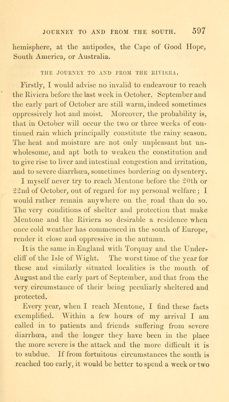 hemisphere, at the antipodes, the Cape of Good Hope, South America, or Australia. THE JOURNEY TO AND PROM THE RIVIERA. Firstly, I would advise no invalid to endeavour to reach the Riviera before the last week in October. September and the early part of October are still warm, indeed sometimes oppressively hot and moist. Moreover, the probability is, that in October will occur the two or three weeks of con- tinued rain which principally constitute the rainy season. The heat and moisture are not only unpleasant but un- wholesome, and apt both to weaken the constitution and to give rise to liver and intestinal congestion and irritation, and to severe diarrhoea, sometimes bordering on dysentery. I myself never try to reach Mentone before the 20th or 22nd of October, out of regard for my personal welfare; I would rather remain anywhere on the road than do so. The very conditions of shelter and protection that make Mentone and the Riviera so desirable a residence when once cold weather has commenced in the south of Europe, render it close and oppressive in the autumn. It is the same in England with Torquay and the Under- cliff of the Isle of Wight. The worst time of the year for these and similarly situated localities is the month of August and the early part of September, and that from the very circumstance of their being peculiarly sheltered and protected. Every year, when I reach Mentone, I find these facts exemplified. Within a few hours of my arrival I am called in to patients and friends suffering from severe diarrhoea, and the longer they have been in the place the more severe is the attack and the more difficult it is to subdue. If from fortuitous circumstances the south is reached too early, it would be better to spend a week or two