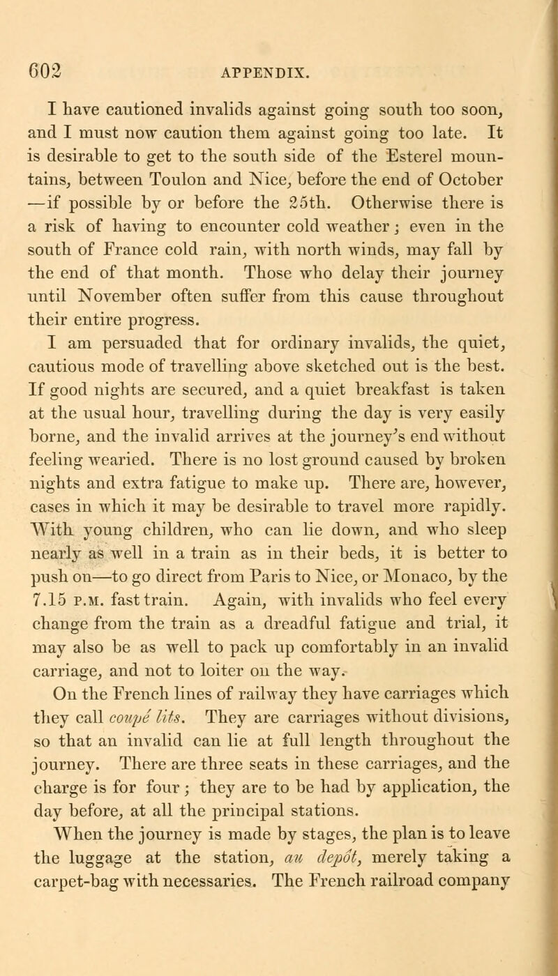 I have cautioned invalids against going south too soon, and I must now caution them against going too late. It is desirable to get to the south side of the Esterel moun- tains, between Toulon and Nice, before the end of October —if possible by or before the 25th. Otherwise there is a risk of having to encounter cold weather; even in the south of France cold rain, with north winds, may fall by the end of that month. Those who delay their journey until November often suffer from this cause throughout their entire progress. I am persuaded that for ordinary invalids, the quiet, cautious mode of travelling above sketched out is the best. If good nights are secured, and a quiet breakfast is taken at the usual hour, travelling during the day is very easily borne, and the invalid arrives at the journey's end without feeling wearied. There is no lost ground caused by broken nights and extra fatigue to make up. There are, however, cases in which it may be desirable to travel more rapidly. With young children, who can lie down, and who sleep nearly as well in a train as in their beds, it is better to push on—to go direct from Paris to Nice, or Monaco, by the 7.15 p.m. fast train. Again, with invalids who feel every change from the train as a dreadful fatigue and trial, it may also be as well to pack up comfortably in an invalid carriage, and not to loiter on the way. On the French lines of railway they have carriages which they call coupe His. They are carriages without divisions, so that an invalid can lie at full length throughout the journey. There are three seats in these carriages, and the charge is for four; they are to be had by application, the day before, at all the principal stations. When the journey is made by stages, the plan is to leave the luggage at the station, au depot, merely taking a carpet-bag with necessaries. The French railroad company