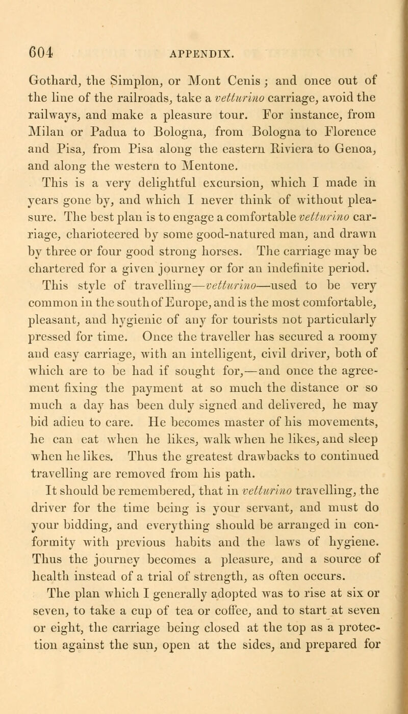 Gothard, tlie Simplon, or Mont Cenis ; and once out of the line of the railroads, take a vetturino carriage, avoid the railways, and make a pleasure tour. For instance, from Milan or Padua to Bologna, from Bologna to Florence and Pisa, from Pisa along the eastern Riviera to Genoa, and along the western to Mentone. This is a very delightful excursion, which I made in years gone by, and which I never think of without plea- sure. The best plan is to engage a comfortable vetturino car- riage, charioteered by some good-natured man, and drawn by three or four good strong horses. The carriage may be chartered for a given journey or for an indefinite period. This style of travelling—vetturino—used to be very common in the south of Europe, and is the most comfortable, pleasant, and hygienic of any for tourists not particularly pressed for time. Once the traveller has secured a roomy and easy carriage, with an intelligent, civil driver, both of which are to be had if sought for,—and once the agree- ment fixing the payment at so much the distance or so much a day has been duly signed and delivered, he may bid adieu to care. He becomes master of his movements, he can eat when he likes, walk when he likes, and sleep when he likes. Thus the greatest drawbacks to continued travelling are removed from his path. It should be remembered, that in vetturino travelling, the driver for the time being is your servant, and must do your bidding, and everything should be arranged in con- formity with previous habits and the laws of hygiene. Thus the journey becomes a pleasure, and a source of health instead of a trial of strength, as often occurs. The plan which I generally adopted was to rise at six or seven, to take a cup of tea or coffee, and to start at seven or eight, the carriage being closed at the top as a protec- tion against the sun, open at the sides, and prepared for