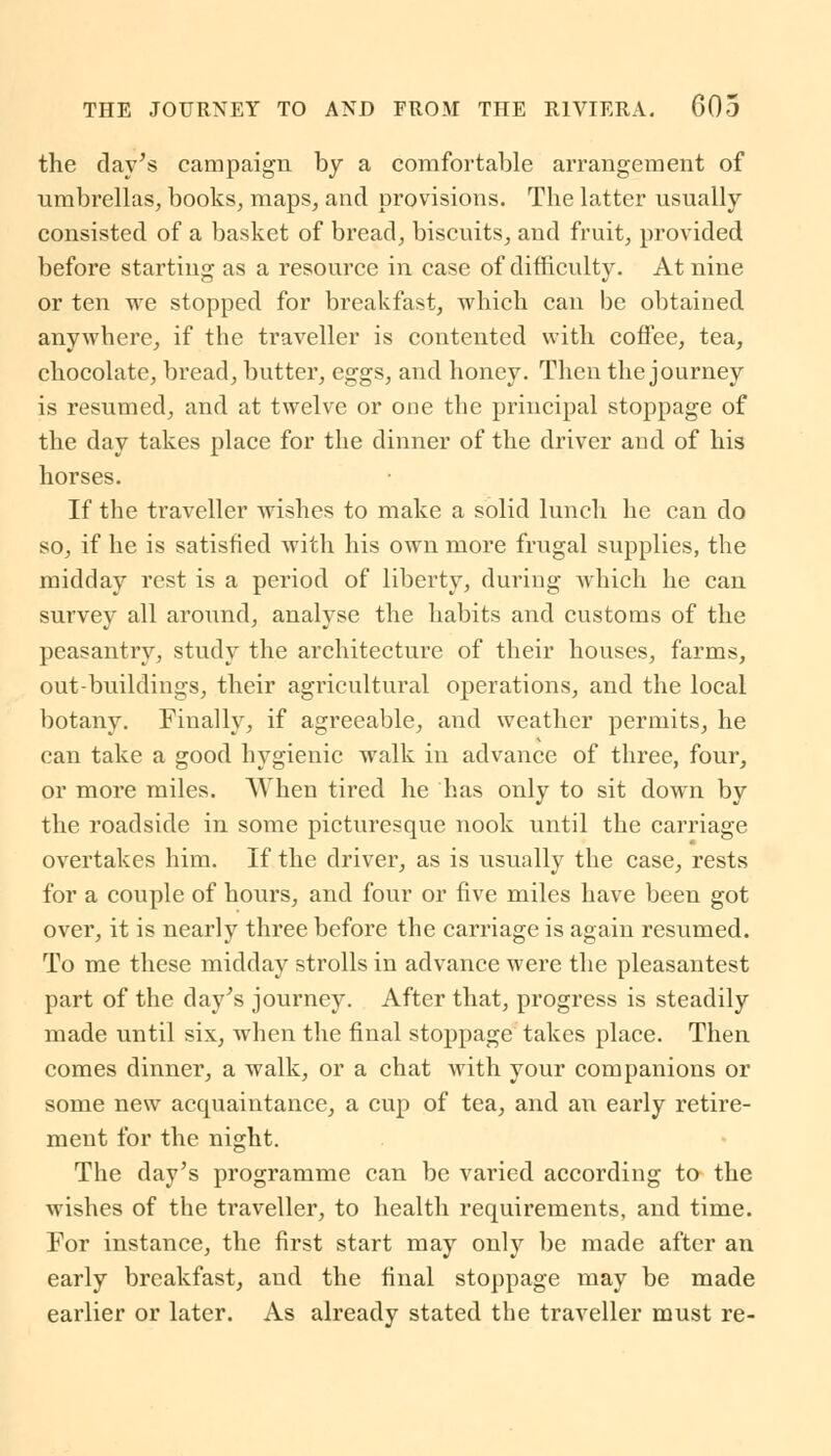 the day's campaign by a comfortable arrangement of umbrellas, books, maps, and provisions. The latter usually consisted of a basket of bread, biscuits, and fruit, provided before starting as a resource in case of difficulty. At nine or ten we stopped for breakfast, which can be obtained anywhere, if the traveller is contented with coffee, tea, chocolate, bread, butter, eggs, and honey. Then the journey is resumed, and at twelve or one the principal stoppage of the day takes place for the dinner of the driver and of his horses. If the traveller wishes to make a solid lunch he can do so, if he is satisfied with his own more frugal supplies, the midday rest is a period of liberty, during which he can survey all around, analyse the habits and customs of the peasantry, study the architecture of their houses, farms, out-buildings, their agricultural operations, and the local botany. Finally, if agreeable, and weather permits, he can take a good hygienic walk in advance of three, four, or more miles. When tired he has only to sit down by the roadside in some picturesque nook until the carriage overtakes him. If the driver, as is usually the case, rests for a couple of hours, and four or five miles have been got over, it is nearly three before the carriage is again resumed. To me these midday strolls in advance were the pleasantest part of the day's journey. After that, progress is steadily made until six, when the final stoppage takes place. Then comes dinner, a walk, or a chat with your companions or some new acquaintance, a cup of tea, and an early retire- ment for the night. The day's programme can be varied according to the wishes of the traveller, to health requirements, and time. For instance, the first start may only be made after an early breakfast, and the final stoppage may be made earlier or later. As already stated the traveller must re-