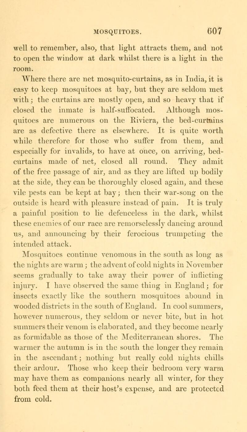 well to remember, also, that light attracts them, and not to open the window at dark whilst there is a light in the room. Where there are net mosquito-curtains, as in India, it is easy to keep mosquitoes at bay, but they are seldom met with; the curtains are mostly open, and so heavy that if closed the inmate is half-suffocated. Although mos- quitoes are numerous on the Riviera, the bed-curtains are as defective there as elsewhere. It is quite worth while therefore for those who suffer from them, and especially for invalids, to have at once, on arriving, bed- curtains made of net, closed all round. They admit of the free passage of air, and as they are lifted up bodily at the side, they can be thoroughly closed again, and these vile pests can be kept at bay; then their war-song on the outside is heard with pleasure instead of pain. It is truly a painful position to lie defenceless in the dark, whilst these enemies of our race are remorselessly dancing around us, and announcing by their ferocious trumpeting the intended attack. Mosquitoes continue venomous in the south as long as the nights are warm; the advent of cold nights in November seems gradually to take away their power of inflicting injury. I have observed the same thing in England; for insects exactly like the southern mosquitoes abound in wooded districts in the south of England. In cool summers, however numerous, they seldom or never bite, but in hot summers their venom is elaborated, and they become nearly as formidable as those of the Mediterranean shores. The warmer the autumn is in the south the longer they remain in the ascendant; nothing but really cold nights chills their ardour. Those who keep their bedroom very warm may have them as companions nearly all winter, for they both feed them at their host's expense, and are protected from cold.