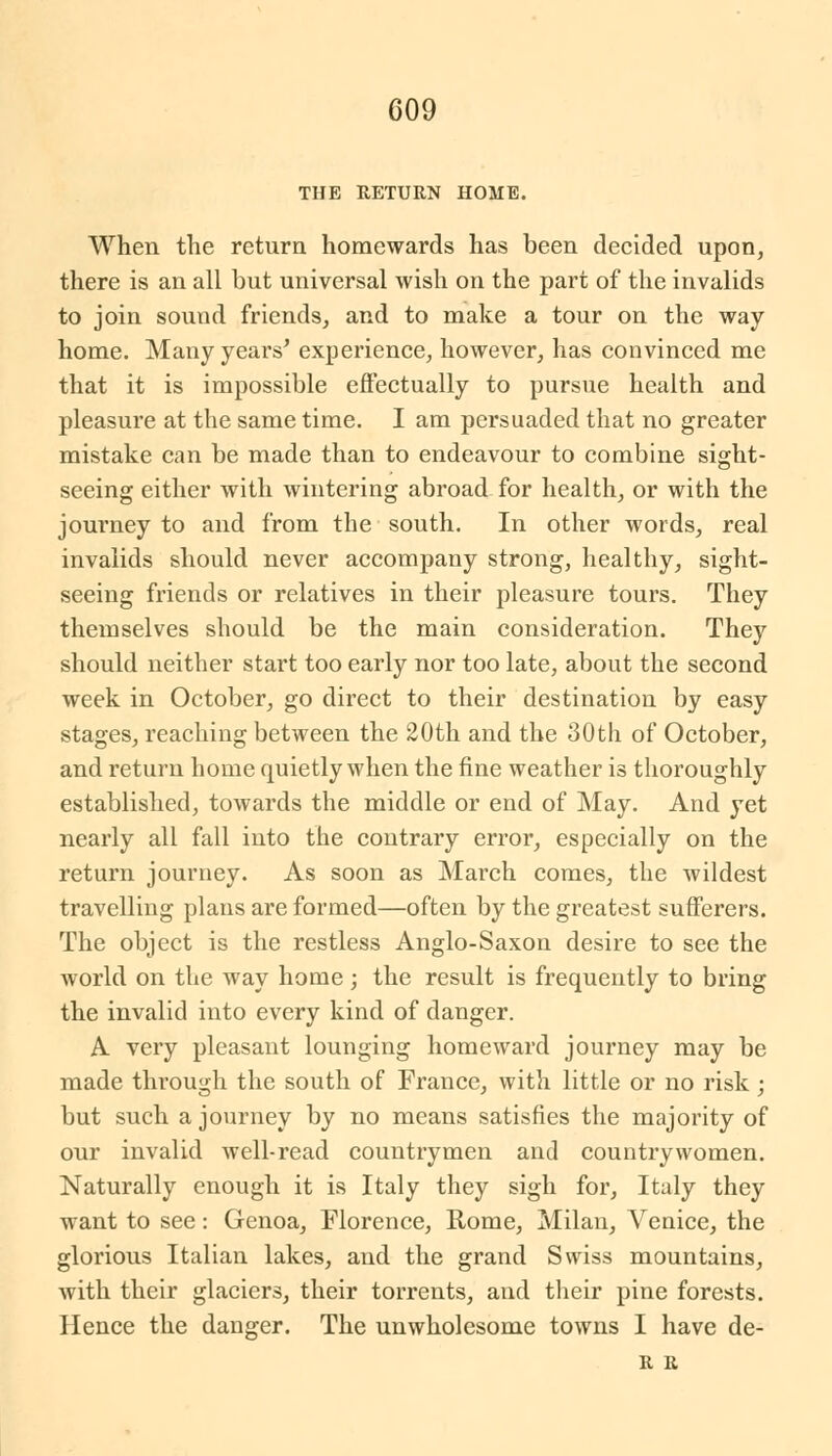 THE RETURN HOME. When the return homewards has been decided upon, there is an all but universal wish on the part of the invalids to join sound friends, and to make a tour on the way home. Many years' experience, however, has convinced me that it is impossible effectually to pursue health and pleasure at the same time. I am persuaded that no greater mistake can be made than to endeavour to combine sight- seeing either with wintering abroad for health, or with the journey to and from the south. In other words, real invalids should never accompany strong, healthy, sight- seeing friends or relatives in their pleasure tours. They themselves should be the main consideration. They should neither start too early nor too late, about the second week in October, go direct to their destination by easy stages, reaching between the 20th and the 30th of October, and return home quietly when the fine weather is thoroughly established, towards the middle or end of May. And yet nearly all fall into the contrary error, especially on the return journey. As soon as March comes, the wildest travelling plans are formed—often by the greatest sufferers. The object is the restless Anglo-Saxon desire to see the world on the way home ; the result is frequently to bring the invalid into every kind of danger. A very pleasant lounging homeward journey may be made through the south of France, with little or no risk; but such a journey by no means satisfies the majority of our invalid well-read countrymen and countrywomen. Naturally enough it is Italy they sigh for, Italy they want to see: Genoa, Florence, Rome, Milan, Venice, the glorious Italian lakes, and the grand Swiss mountains, with their glaciers, their torrents, and their pine forests. Hence the danger. The unwholesome towns I have de- R R