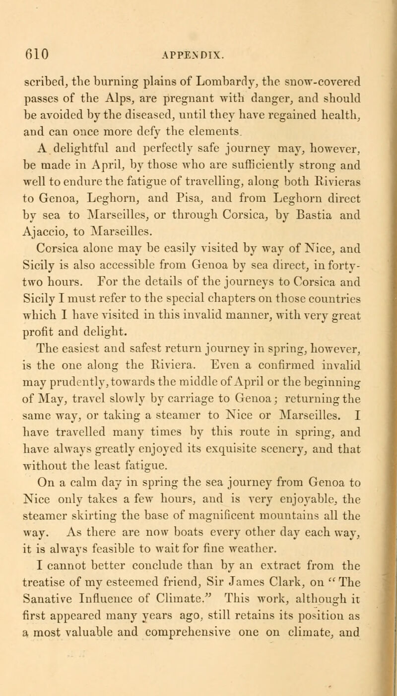 scribed, the burning plains of Lombardy, the snow-covered passes of the Alps, are pregnant with danger, and should be avoided by the diseased, until they have regained health, and can once more defy the elements. A delightful and perfectly safe journey may, however, be made in April, by those who are sufficiently strong and well to endure the fatigue of travelling, along both Rivieras to Genoa, Leghorn, and Pisa, and from Leghorn direct by sea to Marseilles, or through Corsica, by Bastia and Ajaccio, to Marseilles. Corsica alone may be easily visited by way of Nice, and Sicily is also accessible from Genoa by sea direct, in forty- two hours. For the details of the journeys to Corsica and Sicily I must refer to the special chapters on those countries which I have visited in this invalid manner, with very great profit and delight. The easiest and safest return journey in spring, however, is the one along the Riviera. Even a confirmed invalid may prudently, towards the middle of April or the beginning of May, travel slowly by carriage to Genoa; returning the same way, or taking a steamer to Nice or Marseilles. I have travelled many times by this route in spring, and have always greatly enjoyed its exquisite scenery, and that without the least fatigue. On a calm day in spring the sea journey from Genoa to Nice only takes a few hours, and is very enjoyable, the steamer skirting the base of magnificent mountains all the way. As there are now boats every other day each way, it is always feasible to wait for fine weather. I cannot better conclude than by an extract from the treatise of my esteemed friend, Sir James Clark, on  The Sanative Influence of Climate. This work, although it first appeared many years ago, still retains its position as a most valuable and comprehensive one on climate, and