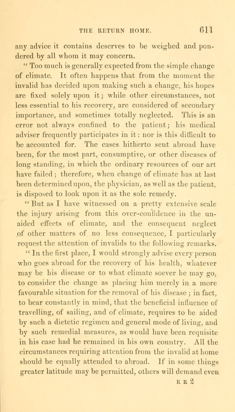 any advice it contains deserves to be weighed and pon- dered by all whom it may concern.  Too much is generally expected from the simple change of climate. It often happens that from the moment the invalid has decided upon making such a change, his hopes are fixed solely upon it; while other circumstances, not less essential to his recovery, are considered of secondary importance, and sometimes totally neglected. This is an error not always confined to the patient; his medical adviser frequently participates in it: nor is this difficult to be accounted for. The cases hitherto sent abroad have been, for the most part, consumptive, or other diseases of long standing, in which the ordinary resources of our art have failed; therefore, when change of climate has at last been determined upon, the physician, as well as the patient, is disposed to look upon it as the sole remedy. 11 But as I have witnessed on a pretty extensive scale the injury arising from this over-contidence in the un- aided effects of climate, and the consequent neglect of other matters of no less consequence, I particularly request the attention of invalids to the following remarks.  In the first place, I would strongly advise every person who goes abroad for the recovery of his health, whatever may be his disease or to what climate soever he may go, to consider the change as placing him merely in a more favourable situation for the removal of his disease ; in fact, to bear constantly in mind, that the beneficial influence of travelling, of sailing, and of climate, requires to be aided by such a dietetic regimen and general mode of living, and by such remedial measures, as would have been requisite in his case had he remained in his own country. All the circumstances requiring attention from the invalid at home should be equally attended to abroad. If in some things greater latitude may be permitted, others will demand even r r 2