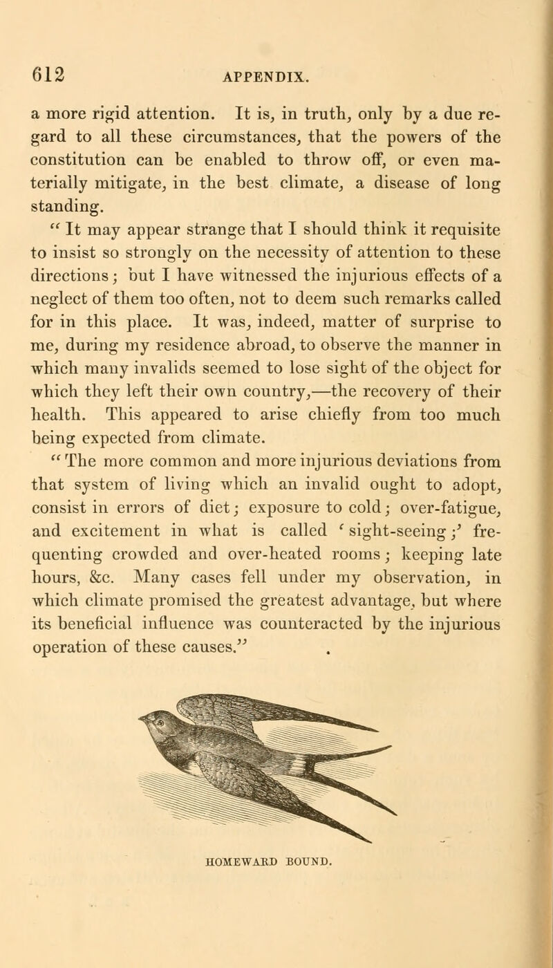 a more rigid attention. It is, in truth, only by a due re- gard to all these circumstances, that the powers of the constitution can be enabled to throw off, or even ma- terially mitigate, in the best climate, a disease of long standing.  It may appear strange that I should think it requisite to insist so strongly on the necessity of attention to these directions; but I have witnessed the injurious effects of a neglect of them too often, not to deem such remarks called for in this place. It was, indeed, matter of surprise to me, during my residence abroad, to observe the manner in which many invalids seemed to lose sight of the object for which they left their own country,—the recovery of their health. This appeared to arise chiefly from too much being expected from climate.  The more common and more injurious deviations from that system of living which an invalid ought to adopt, consist in errors of diet; exposure to cold; over-fatigue, and excitement in what is called ' sight-seeing;' fre- quenting crowded and over-heated rooms; keeping late hours, &c. Many cases fell under my observation, in which climate promised the greatest advantage, but where its beneficial influence was counteracted by the injurious operation of these causes. HOMEWARD BOUND.