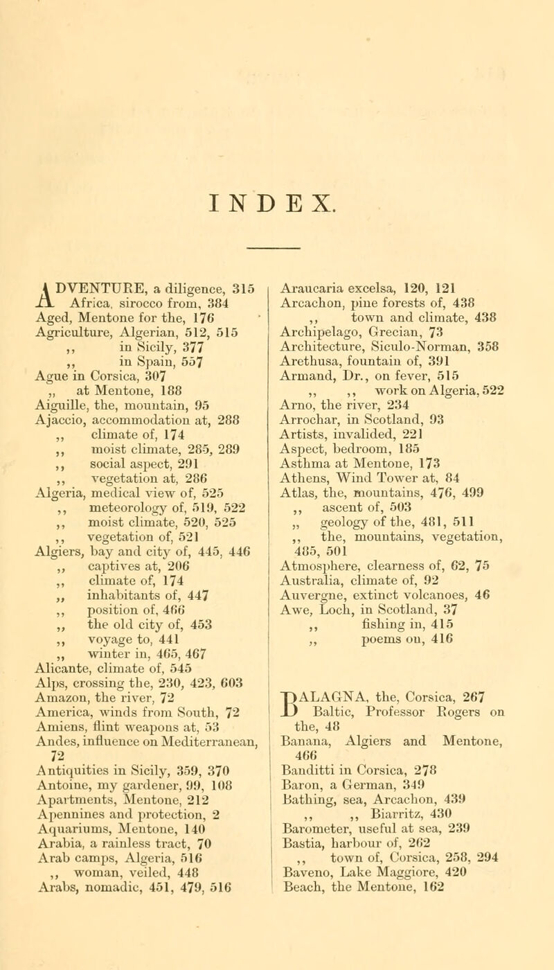 INDEX. ADVENTURE, a diligence, 315 Africa, sirocco from, 384 Aged, Mentone for the, 176 Agriculture, Algerian, 512, 515 ,, in Sicily, 377 ,, in Spain, 557 Ague in Corsica, 307 „ at Mentone, 188 Aiguille, the, mountain, 95 Ajaccio, accommodation at, 288 ,, climate of, 174 ,, moist climate, 285, 289 ,, social aspect, 291 ,, vegetation at, 286 Algeria, medical view of, 525 ,, meteorology of, 519, 522 ,, moist climate, 520, 525 ,, vegetation of, 521 Algiers, bay and city of, 445, 446 ,, captives at, 206 ,, climate of, 174 „ inhabitants of, 447 ,, position of, 466 „ the old city of, 453 ,, voyage to, 441 „ winter in, 465, 467 Alicante, climate of, 545 Alps, crossing the, 230, 423, 603 Amazon, the river, 72 America, winds from South, 72 Amiens, flint weapons at, 53 Andes, influence on Mediterranean, 72 Antiquities in Sicily, 359, 370 Antoine, my gardener, 99, 108 Apartments, Mentone, 212 Apennines and protection, 2 Aquariums, Mentone, 140 Arabia, a rainless tract, 70 Arab camps, Algeria, 516 ,, woman, veiled, 448 Arabs, nomadic, 451, 479, 516 Araucaria excelsa, 120, 121 Arcachon, pine forests of, 438 ,, town and climate, 438 Archipelago, Grecian, 73 Architecture, Siculo-Norman, 358 Arethusa, fountain of, 391 Armand, Dr., on fever, 515 ,, ,, work on A lgeria, 522 Arno, the river, 234 Arrochar, in Scotland, 93 Artists, invalided, 221 Aspect, bedroom, 185 Asthma at Mentone, 173 Athens, Wind Tower at, 84 Atlas, the, mountains, 476, 499 ,, ascent of, 503 „ geology of the, 481, 511 ,, the, mountains, vegetation, 485, 501 Atmosphere, clearness of, 62, 75 Australia, climate of, 92 Auvergne, extinct volcanoes, 46 Awe, Loch, in Scotland, 37 ,, fishing in, 415 ,, poems on, 416 BALAGNA, the, Corsica, 267 Baltic, Professor Eogers on the, 48 Banana, Algiers and Mentone, 466 Banditti in Corsica, 278 Baron, a German, 349 Bathing, sea, Arcachon, 439 ,, ,, Biarritz, 430 Barometer, useful at sea, 239 Bastia, harbour of, 262 ,, town of, Corsica, 258, 294 Baveno, Lake Maggiore, 420 Beach, the Mentone, 162