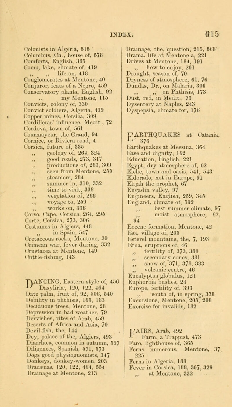 Colonists in Algeria, 515 Columbus, Ch., house of, 578 Comforts, English, 385 Como, lake, climate of, 419 „ life on, 418 Conglomerates at Mentone, 40 Conjuror, feats of a Negro, 459 Conservatory plants, English, 92 ,, my Mentone, 115 Convicts, colony of, 330 Convict soldiers, Algeria, 499 Copper mines, Corsica, 309 Cordilleras' influence, Medit., 72 Cordova, town of, 501 Courruayeur, the Grand, 94 Cornice, or Riviera road, 4 Corsica, future of, 335 geology of, 204, 324 good roads, 273, 317 productions of, 283, 309 seen from Mentone, 255 steamers, 284 summer in, 310, 332 time to visit, 338 vegetation of, 206 voyage to, 259 works on, 336 Corso, Cape, Corsica, 264, 295 Corte, Corsica, 273, 300 Costumes in Algiers, 448 ,, in Spain, 547 Cretaceous rocks, Mentone, 39 Crimean war, fever during, 332 Crustacea at Mentone, 149 Cuttle-fishing, 143 DANCING, Eastern style of, 456 Dasyliriae, 120, 122, 464 Date palm, fruit of, 92, 506, 540 Debility in phthisis, 165, 183 Deciduous trees, Mentone, 28 Depression in bad weather, 79 Dervishes, rites of Arab, 459 Deserts of Africa and Asia, 70 Devil-fish, the, 144 Dey, palace of the, Algiers, 493 Diarrhoea, common in autumn, 597 Diligences, Spanish, 571, 573 Dogs good physiognomists, 347 Donkeys, donkey-women, 203 Dracaenas, 120, 122, 464, 554 Drainage at Mentone, 213 Drainage, the, question, 215, 568 Drama, life at Mentone a, 221 Drives at Mentone, 184, 191 ,, how to enjoy, 201 Drought, season of, 70 Diyness of atmosphere, 61, 76 Dundas, Dr., on Malaria, 306 ,, „ on Phthisis, 173 Dust, red, in Medit., 73 Dysentery at Naples, 243 Dyspepsia, climate for, 176 T7ARTHQUAKES at Catania, & 376 Earthquakes at Messina, 364 Ease and dignity, 162 Education, English, 221 Egypt, dry atmosphere of, 62 Elche, town and oasis, 541, 543 Eldorado, not in Europe, 91 Elijah the prophet, 67 Engadin valley, 97 Engineers, English, 259, 345 England, climate of, 592 ,, best summer climate, 97 ,, moist atmosphere, 62, 94 Eocene formation, Mentone, 42 Esa, village of, 205 Esterel mountains, the, 7, 193 Etna, eruptions of, 46 „ fertility of, 373, 380 ,, secondary cones, 381 „ snow of, 371, 378, 383 „ volcanic centre, 46 Eucalyptus globulus, 121 Euphorbia bushes, 24 Europe, fertility of, 393 ,, south of, in spring, 338 Excursions, Mentone, 205, 208 Exercise for invalids, 182 Tj^AIRS, Arab, 492 -T Farm, a Trappist, 473 Faro, lighthouse of, 365 Ferns numerous, Mentone, 37, 225 Ferns in Algeria, 188 Fever in Corsica, 188, 307, 329 ,, at Mentone, 332