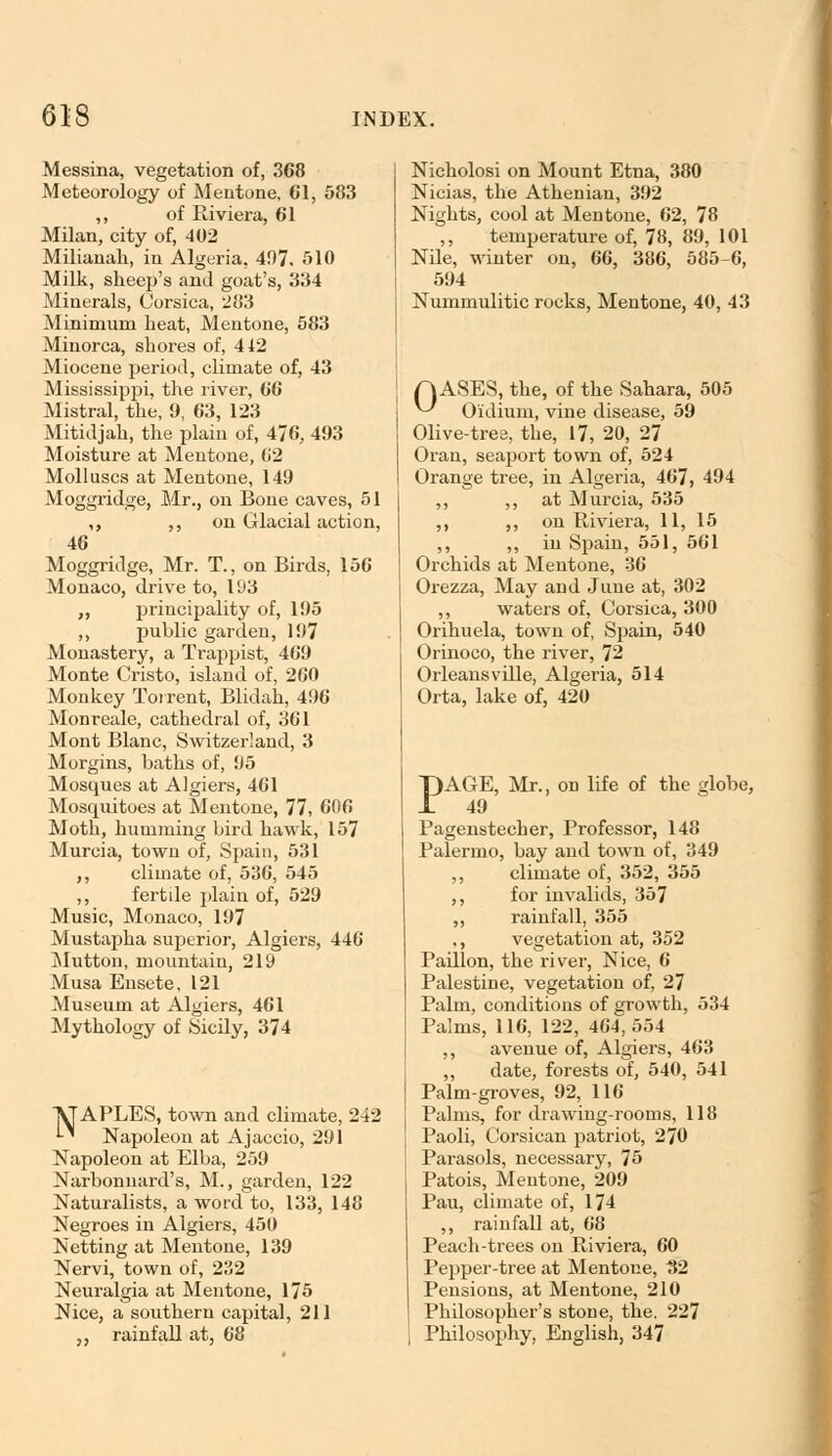 Messina, vegetation of, 368 Meteorology of Mentone, 61, 583 ,, of Riviera, 61 Milan, city of, 402 Milianah, in Algeria, 497. 510 Milk, sheep's and goat's, 334 Minerals, Corsica, 283 Minimum heat, Mentone, 583 Minorca, shores of, 442 Miocene period, climate of, 43 Mississippi, the river, 66 Mistral, the, 9, 63, 123 Mitidjah, the plain of, 476, 493 Moisture at Mentone, 62 Molluscs at Mentone, 149 Moggridge, Mr., on Bone caves, 51 „ ,, on Glacial action, 46 Moggridge, Mr. T., on Birds, 156 Monaco, drive to, 193 ,, principality of, 195 ,, public garden, 197 Monastery, a Trappist, 469 Monte Cristo, island of, 260 Monkey Torrent, Blidah, 496 Monreale, cathedral of, 361 Mont Blanc, Switzerland, 3 Morgins, baths of, 95 Mosques at Algiers, 461 Mosquitoes at Mentone, 77, 606 Moth, humming bird hawk, 157 Murcia, town of, Spain, 531 ,, climate of, 536, 545 ,, fertde plain of, 529 Music, Monaco, 197 Mustapha superior, Algiers, 446 Mutton, mountain, 219 Musa Ensete, 121 Museum at Algiers, 461 Mythology of Sicily, 374 ^APLES, town and climate, 242 '-* Napoleon at Ajaccio, 291 Napoleon at Elba, 259 Narbonnard's, M., garden, 122 Naturalists, a word to, 133, 148 Negroes in Algiers, 450 Netting at Mentone, 139 Nervi, town of, 232 Neuralgia at Mentone, 175 Nice, a southern capital, 211 ,, rainfall at, 68 Nicholosi on Mount Etna, 380 Nicias, the Athenian, 392 Nights, cool at Mentone, 62, 78 ,, temperature of, 78, 89, 101 Nde, winter on, 66, 386, 585-6, 594 Nummulitic rocks, Mentone, 40, 43 QASES, the, of the Sahara, 505 ^ Oidiuni, vine disease, 59 Olive-tree, the, 17, 20, 27 Oran, seaport town of, 524 Orange tree, in Algeria, 467, 494 ,, j, at Murcia, 535 ,, ,, on Riviera, 11, 15 ,, ,, in Spain, 551, 561 Orchids at Mentone, 36 Orezza, May and June at, 302 ,, waters of, Corsica, 300 Orihuela, town of, Spain, 540 Orinoco, the river, 72 Orleans v die, Algeria, 514 Orta, lake of, 420 PAGE, Mr., on life of the globe, 49 Pagenstecher, Professor, 148 Palermo, bay and town of, 349 ,, climate of, 352, 355 ,, for invalids, 357 ,, rainfall, 355 ,, vegetation at, 352 Padlon, the river, Nice, 6 Palestine, vegetation of, 27 Palm, conditions of growth, 534 Palms, 116, 122, 464,554 ,, avenue of, Algiers, 463 „ date, forests of, 540, 541 Palm-groves, 92, 116 Palms, for drawing-rooms, 118 Paoli, Corsican patriot, 270 Parasols, necessary, 75 Patois, Mentone, 209 Pau, climate of, 174 ,, rainfall at, 68 Peach-trees on Riviera, 60 Pepper-tree at Mentone, 32 Pensions, at Mentone, 210 Phdosopher's stone, the. 227 Philosophy, English, 347