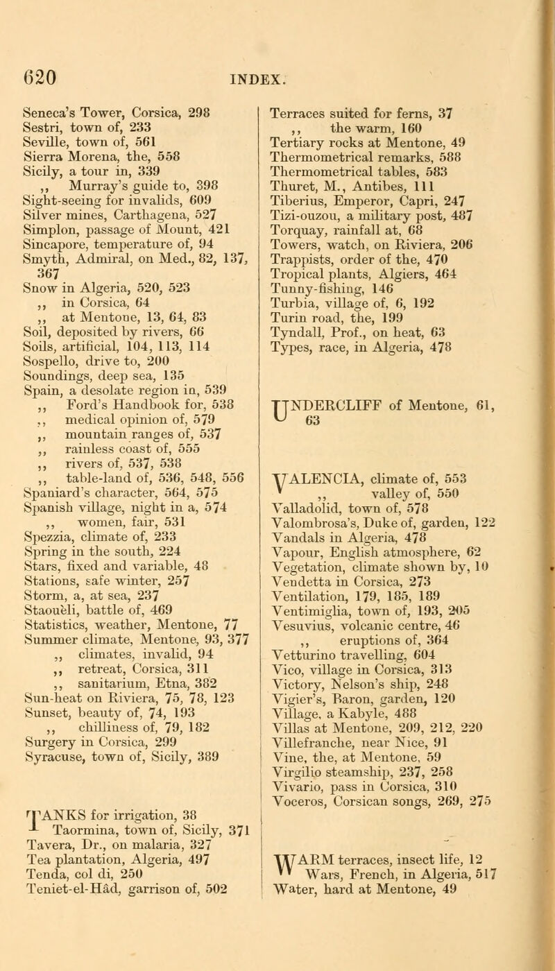 Seneca's Tower, Corsica, 298 Sestri, town of, 233 Seville, town of, 561 Sierra Morena, the, 558 Sicily, a tour in, 339 ,, Murray's guide to, 398 Sight-seeing for invalids, 609 Silver mines, Carthagena, 527 Simplon, passage of Mount, 421 Sincapore, temperature of, 94 Smyth, Admiral, on Med., 82, 137, 367 Snow in Algeria, 520, 523 ,, in Corsica, 64 ,, at Mentone, 13, 64, 83 Soil, deposited by rivers, 66 Soils, artificial, 104, 113, 114 Sospello, drive to, 200 Soundings, deep sea, 135 Spain, a desolate region in, 539 ,, Ford's Handbook for, 538 ,, medical opinion of, 579 ,, mountain ranges of, 537 ,, rainless coast of, 555 ,, rivers of, 537, 538 „ table-land of, 536, 548, 556 Spaniard's character, 564, 575 Spanish village, night in a, 574 ,, women, fair, 531 Spezzia, climate of, 233 Spring in the south, 224 Stars, fixed and variable, 48 Stations, safe winter, 257 Storm, a, at sea, 237 Staoueli, battle of, 469 Statistics, weather, Mentone, 77 Summer climate, Mentone, 93, 377 ,, climates, invalid, 94 ,, retreat, Corsica, 311 ,, sanitarium, Etna, 382 Sun-heat on Riviera, 75, 78, 123 Sunset, beauty of, 74, 193 ,, chilliness of, 79, 182 Surgery in Corsica, 299 Syracuse, town of, Sicily, 389 rpANKS for irrigation, 38 -*- Taormina, town of, Sicily, 371 Tavera, Dr., on malaria, 327 Tea plantation, Algeria, 497 Tenda, col di, 250 Teniet-el-H&d, garrison of, 502 Terraces suited for ferns, 37 ,, the warm, 160 Tertiary rocks at Mentone, 49 Thermometrical remarks, 588 Thermometrical tables, 583 Thuret, M., Antibes, 111 Tiberius, Emperor, Capri, 247 Tizi-ouzou, a military post, 487 Torquay, rainfall at, 68 Towers, watch, on Riviera, 206 Trappists, order of the, 470 Tropical plants, Algiers, 464 Tunny-fishing, 146 Turbia, village of, 6, 192 Turin road, the, 199 Tyndall, Prof., on heat, 63 Types, race, in Algeria, 478 UNDERCLIFF of Mentone, 61, 63 yALENCIA, climate of, 553 * ,, valley of, 550 Valladolid, town of, 578 Valombrosa's, Duke of, garden, 122 Vandals in Algeria, 478 Vapour, English atmosphere, 62 Vegetation, climate shown by, 10 Vendetta in Corsica, 273 Ventilation, 179, 185, 189 Ventimiglia, town of, 193, 205 Vesuvius, volcanic centre, 46 ,, eruptions of, 364 Vetturino travelling, 604 Vico, village in Corsica, 313 Victory, Nelson's ship, 248 Vigier's, Raron, garden, 120 Village, a Kabyle, 488 Villas at Mentone, 209, 212, 220 Villefranche, near Nice, 91 Vine, the, at Mentone, 59 Virgilio steamship, 237, 258 Vivario, pass in Corsica, 310 Voceros, Corsican songs, 269, 275 IT/ARM terraces, insect life, 12 '' Wars, French, in Algeria, 517 Water, hard at Mentone, 49