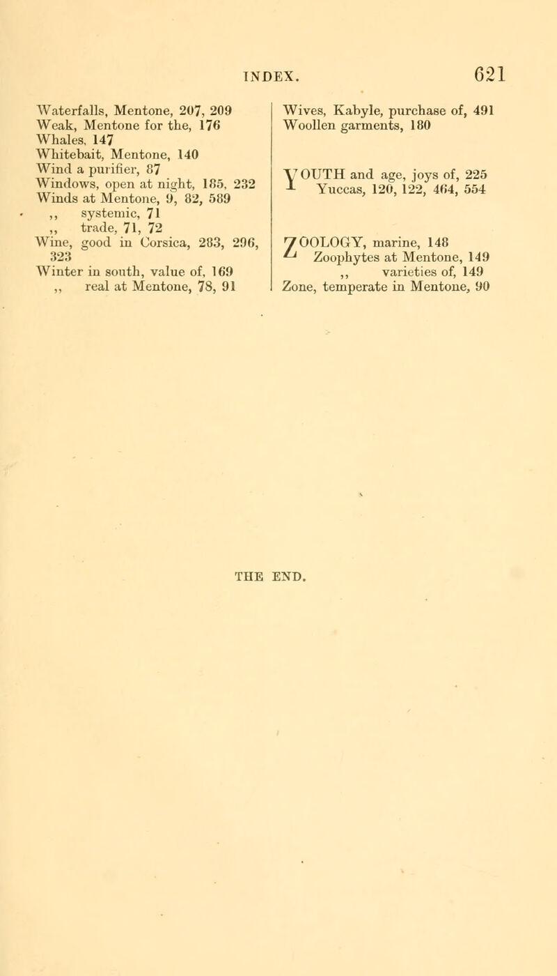 Waterfalls, Mentone, 207, 209 Weak, Mentone for the, 176 Whales, 147 Whitebait, Mentone, 140 Wind a purifier, 87 Windows, open at night, 185, 232 Winds at Mentone, 9, 82, 589 ,, systemic, 71 „ trade, 71, 72 Wine, good in Corsica, 283, 296, 323 Winter in south, value of, 169 ,, real at Mentone, 78, 91 Wives, Kabyle, purchase of, 491 Woollen garments, 180 U OUTH and age, joys of, 225 L Yuccas, 120, 122, 464, 554 H OOLOGY, marine, 148 *-* Zoophytes at Mentone, 149 ,, varieties of, 149 Zone, temperate in Mentone, 90 THE END.