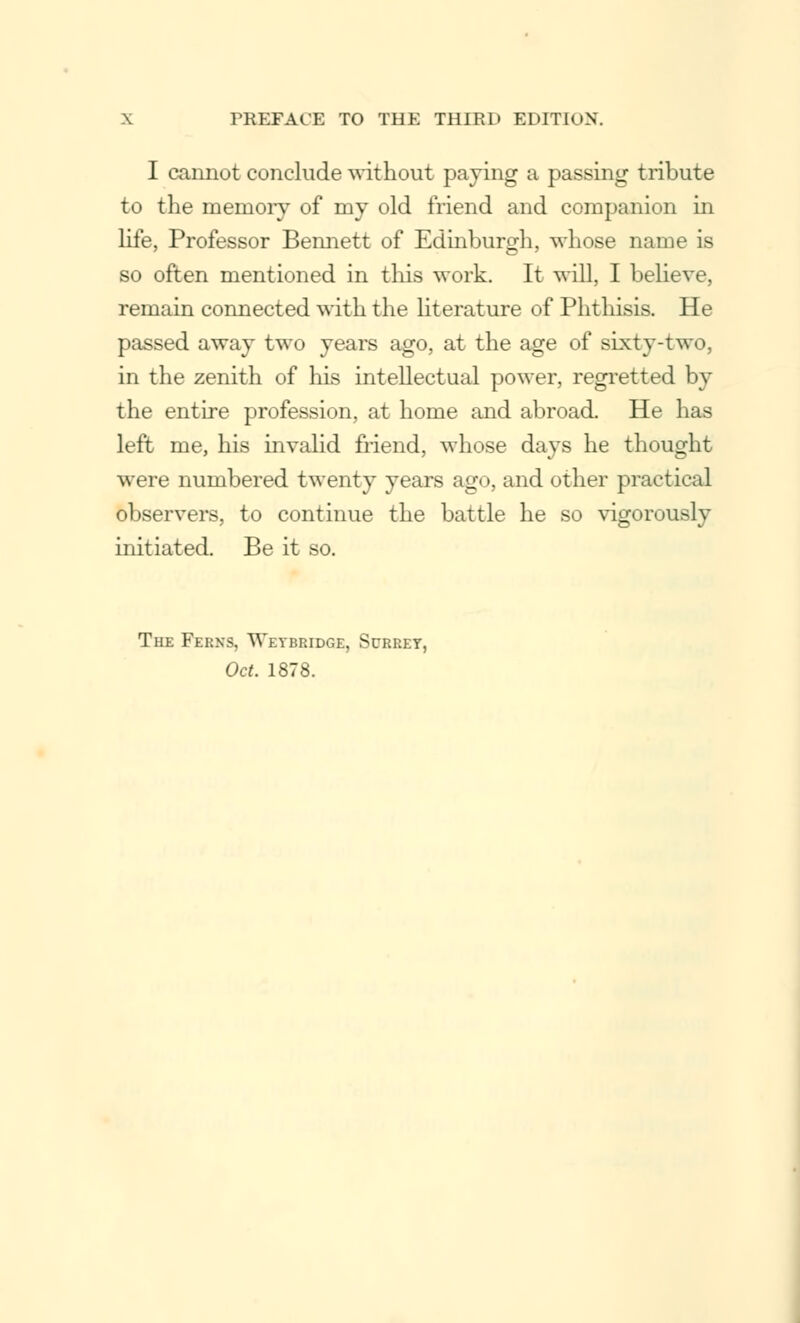 I cannot conclude without paying a passing tribute to the memory of my old friend and companion in life, Professor Bennett of Edinburgh, whose name is so often mentioned in this work. It will, I believe, remain connected with the literature of Phthisis. He passed away two years ago, at the age of sixty-two, in the zenith of his intellectual power, regretted by the entire profession, at home and abroad. He has left me, his invalid friend, whose days he thought were numbered twenty years ago, and other practical observers, to continue the battle he so vigorously initiated. Be it so. The Ferns, Wetbridge, Surrey, Oct. 1878.