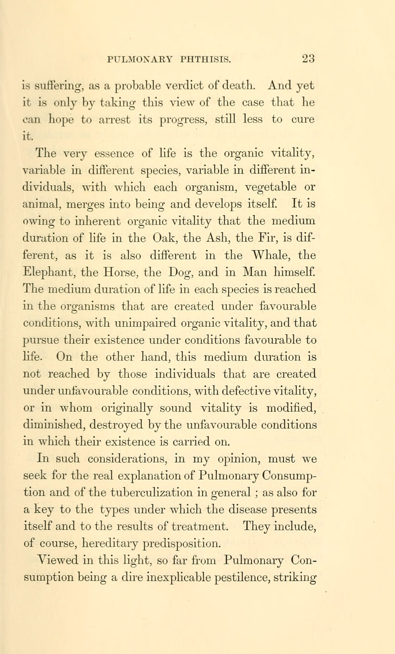 is suffering, as a probable verdict of death. And yet it is only by taking this view of the case that he can hope to arrest its progress, still less to cure it. The very essence of life is the organic vitality, variable in different species, variable in different in- dividuals, with which each organism, vegetable or animal, merges into being and develops itself. It is owing to inherent organic vitality that the medium duration of life in the Oak, the Ash, the Fir, is dif- ferent, as it is also different in the Whale, the Elephant, the Horse, the Dog, and in Man himself. The medium duration of life in each species is reached in the organisms that are created under favourable conditions, with unimpaired organic vitality, and that pursue their existence under conditions favourable to life. On the other hand, this medium duration is not reached by those individuals that are created under unfavourable conditions, with defective vitality, or in whom originally sound vitality is modified, diminished, destroyed by the unfavourable conditions in which their existence is carried on. In such considerations, in my opinion, must we seek for the real explanation of Pulmonary Consump- tion and of the tuberculization in general; as also for a key to the types under which the disease presents itself and to the results of treatment. They include, of course, hereditary predisposition. Viewed in this light, so far from Pulmonary Con- sumption being a dire inexplicable pestilence, striking