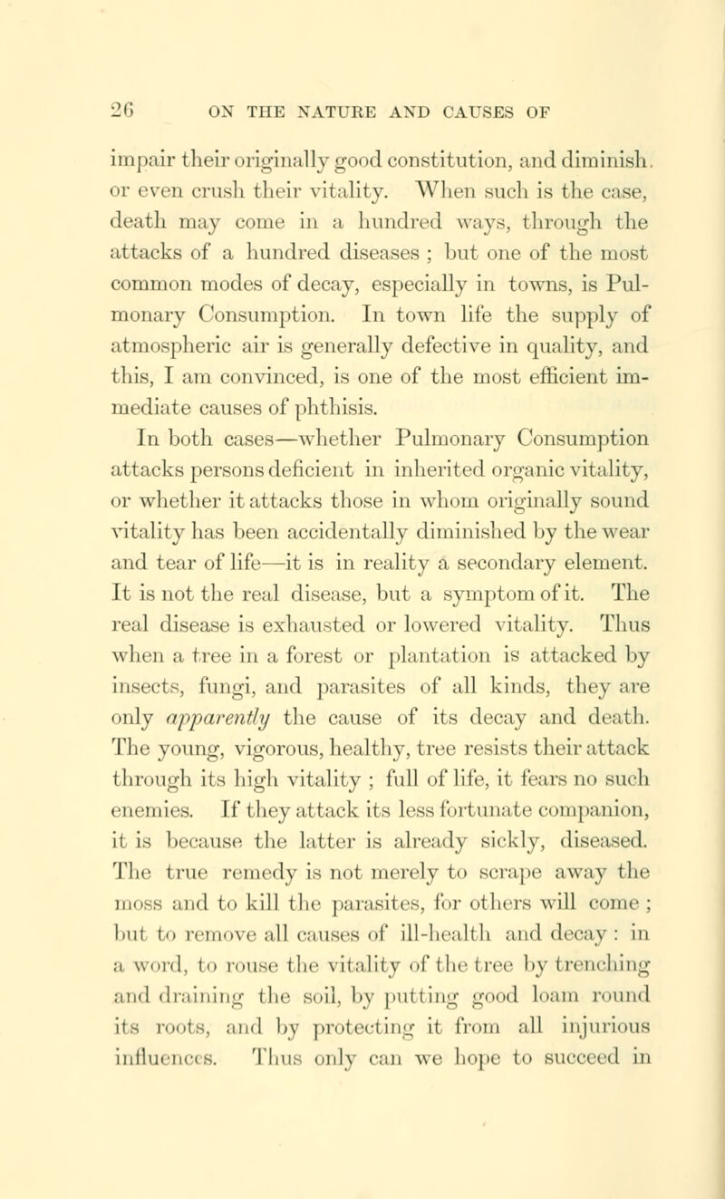 impair their originally good constitution, and diminish, or even crush their vitality. When such is the case, death may come in a hundred ways, through the attacks of a hundred diseases ; but one of the most common modes of decay, especially in towns, is Pul- monary Consumption. In town life the supply of atmospheric air is generally defective in quality, and this, I am convinced, is one of the most efficient im- mediate causes of phthisis. In both cases—whether Pulmonary Consumption attacks persons deficient in inherited organic vitality, or whether it attacks those in whom originally sound vitality has been accidentally diminished by the wear and tear of life—it is in reality a secondary element. It is not the real disease, but a symptom of it. The real disease is exhausted or lowered vitality. Thus when a tree in a forest or plantation is attacked by insects, fungi, and parasites of all kinds, they are only apparently the cause of its decay and death. The young, vigorous, healthy, tree resists their attack through its high vitality ; full of life, it fears no such enemies. If they attack its less fortunate companion, it is because the latter is already sickly, diseased. Tin; true remedy is not merely to scrape away the moss and to kill the parasites, for others will come; bill to remove all causes of ill-health and decay : in a word, to rouse the vitality of the tree by trenching and draining the soil, by putting good loam round its routs, and by protecting it from all injurious influences. Thus only can we hope to succeed in